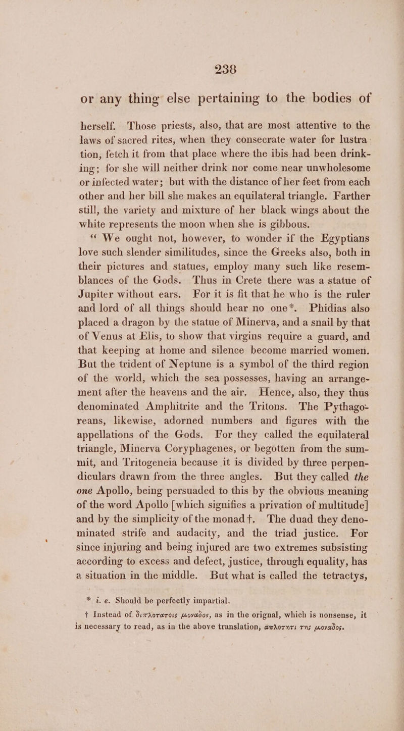 or any thing else pertaining to the bodies of herself. Those priests, also, that are most attentive to the laws of sacred rites, when they consecrate water for lustra: tion, fetch it from that place where the ibis had been drink- ing; for she will neither drink nor come near unwholesome or infected water; but with the distance of her feet from each other and her bill she makes an equilateral triangle. Farther still, the variety and mixture of her black wings about the white represents the moon when she is gibbous. “* We ought not, however, to wonder if the Egyptians love such slender similitudes, since the Greeks also, both in their pictures and statues, employ many such like resem- blances of the Gods. Thus in Crete there was a statue of Jupiter without ears. For it is fit that he who is the ruler and lord of all things should hear no one*. Phidias also placed a dragon by the statue of Minerva, and a snail by that of Venus at Elis, to show that virgins require a guard, and that keeping at home and silence become married women. But the trident of Neptune is a symbol of the third region of the world, which the sea possesses, having an arrange- ment after the heavens and the air. Hence, also, they thus denominated Amphitrite and the Tritons. The Pythago- reans, likewise, adorned numbers and figures with the appellations of the Gods. For they called the equilateral triangle, Minerva Coryphagenes, or begotten from the sum- mit, and Tritogeneia because it is divided by three perpen- diculars drawn from the three angles. But they called the one Apollo, being persuaded to this by the obvious meaning of the word Apollo [which signifies a privation of multitude] and by the simplicity of the monad+. The duad they deno- minated strife and audacity, and the triad justice. For since injuring and being injured are two extremes subsisting — according to excess and defect, justice, through equality, has a situation in the middle. But what is called the tetractys, * 2. e. Should be perfectly impartial. + Instead of διπλοτατοις κοναδος, as in the orignal, which is nonsense, it is necessary to read, as in the above translation, awdornrs Τη; wovados.
