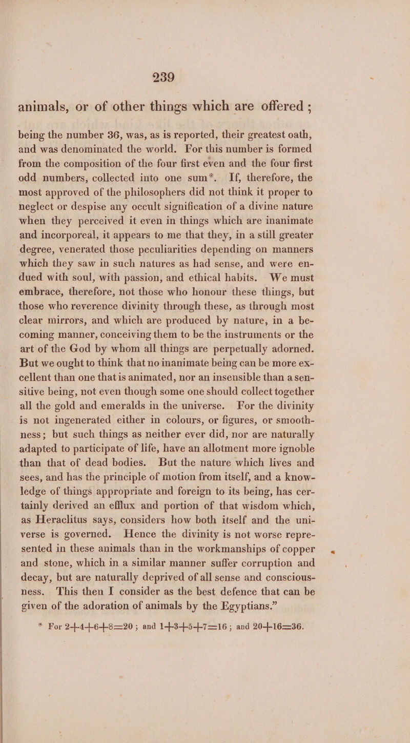 animals, or of other things which are offered ; being the number 36, was, as is reported, their greatest oath, and was denominated the world. For this number is formed from the composition of the four first even and the four first odd numbers, collected into one sum*. If, therefore, the most approved of the philosophers did not think it proper to neglect or despise any occult signification of a divine nature when they perceived it even in things which are inanimate and incorporeal, it appears to me that they, in a still greater degree, venerated those peculiarities depending on manners which they saw in such natures as had sense, and were en- dued with soul, with passion, and ethical habits. We must embrace, therefore, not those who honour these things, but those who reverence divinity through these, as through most clear mirrors, and which are produced by nature, in a be- coming manner, conceiving them to be the instruments or the art of the God by whom all things are perpetually adorned. But we ought to think that no inanimate being can be more ex- cellent than one that 15 animated, nor an insensible than asen- sitive being, not even though some one should collect together all the gold and emeralds in the universe. For the divinity is not ingenerated either in colours, or figures, or smooth- ness; but such things as neither ever did, nor are naturally adapted to participate of life, have an allotment more ignoble than that of dead bodies. But the nature which lives and sees, and has the principle of motion from itself, and a know- ledge of things appropriate and foreign to its being, has cer- tainly derived an efflux and portion of that wisdom which, as Heraclitus says, considers how both itself and the uni- verse is governed. Hence the divinity is not worse repre- sented in these animals than in the workmanships of copper and stone, which in a similar manner suffer corruption and decay, but are naturally deprived of all sense and conscious- ness. This then I consider as the best defence that can be given of the adoration of animals by the Egyptians.” * For 2-+-4+6+8—20; and 14+3-++5-+-7—=16 ; and 204-1636.