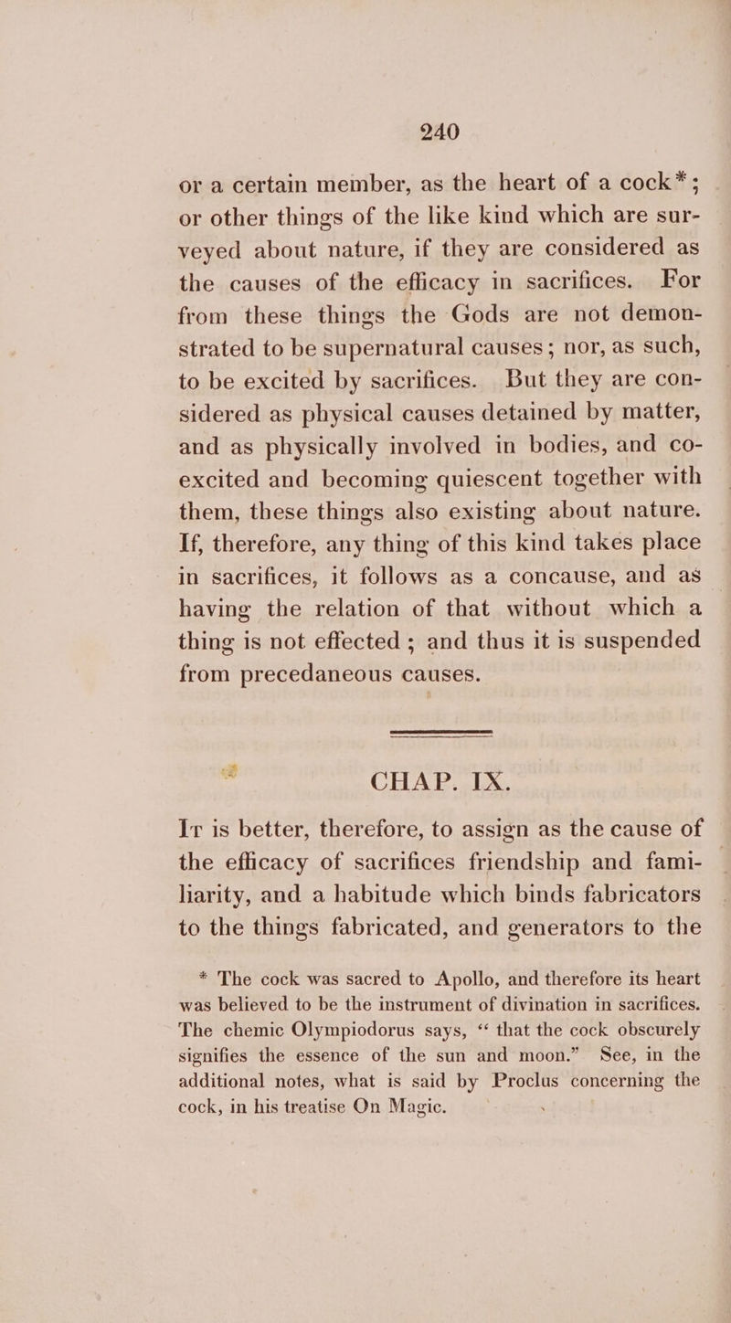 or a certain member, as the heart of a cock*; or other things of the like kind which are sur- veyed about nature, if they are considered as the causes of the efficacy in sacrifices. For from these things the Gods are not demon- strated to be supernatural causes ; nor, as such, to be excited by sacrifices. But they are con- sidered as physical causes detained by matter, and as physically involved in bodies, and co- excited and becoming quiescent together with them, these things also existing about nature. If, therefore, any thing of this kind takes place in sacrifices, it follows as a concause, and as having the relation of that without which a thing is not effected ; and thus it is suspended from precedaneous causes. ο CHAP. IX. Ir is better, therefore, to assign as the cause of the efficacy of sacrifices friendship and fami- | liarity, and a habitude which binds fabricators to the things fabricated, and generators to the * The cock was sacred to Apollo, and therefore its heart was believed to be the instrument of divination in sacrifices. The chemic Olympiodorus says, “ that the cock obscurely signifies the essence of the sun and moon.” See, in the additional notes, what is said by Proclus concerning the cock, in his treatise On Magic.
