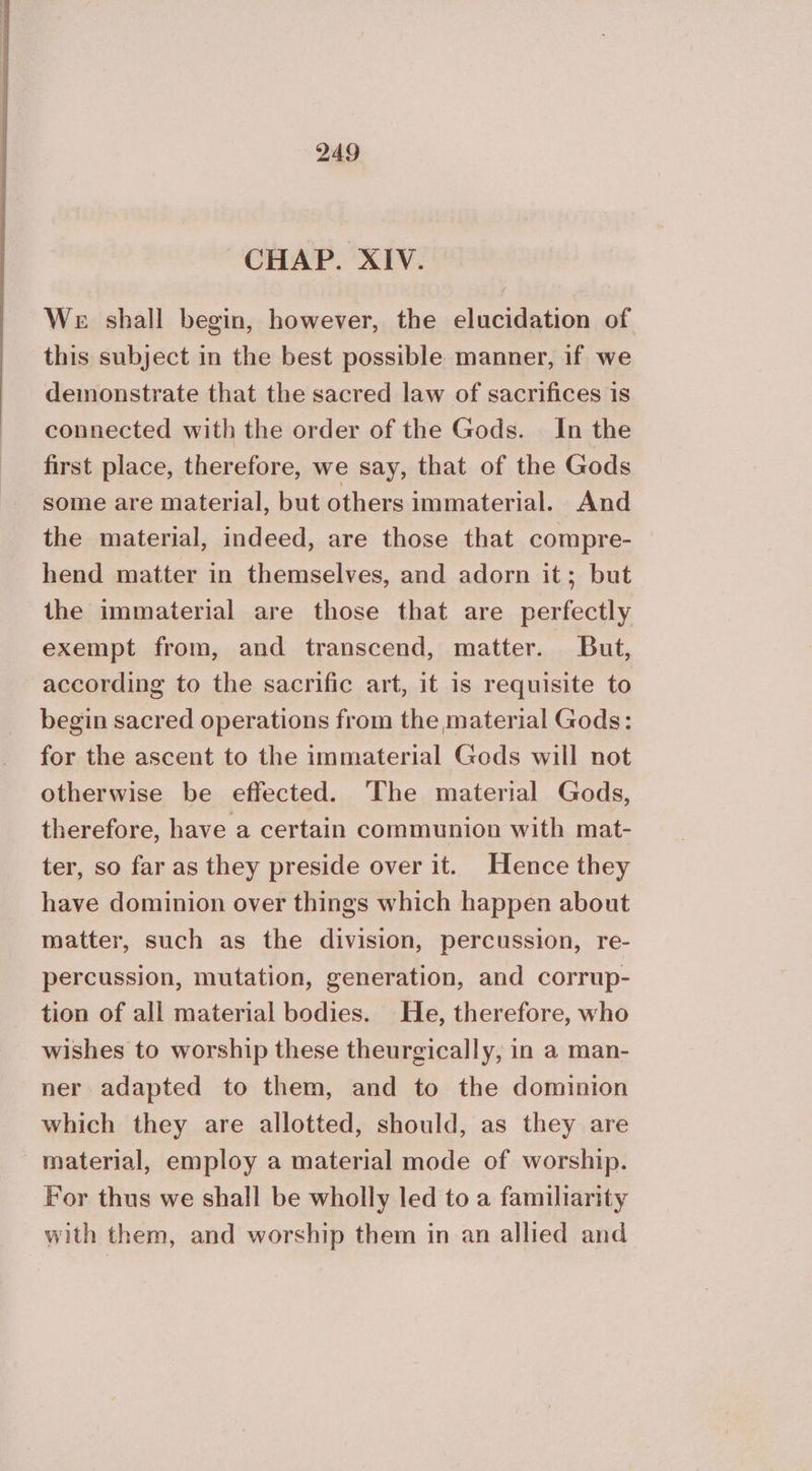 CHAP. XIV. We shall begin, however, the elucidation of this subject in the best possible manner, if we demonstrate that the sacred law of sacrifices is connected with the order of the Gods. In the first place, therefore, we say, that of the Gods some are material, but others immaterial. And the material, indeed, are those that compre- hend matter in themselves, and adorn it; but the immaterial are those that are perfectly exempt from, and transcend, matter. But, according to the sacrific art, it is requisite to begin sacred operations from the material Gods: for the ascent to the immaterial Gods will not otherwise be effected. ‘The material Gods, therefore, have a certain communion with mat- ter, so far as they preside over it. Hence they have dominion over things which happen about matter, such as the division, percussion, re- percussion, mutation, generation, and corrup- tion of all material bodies. He, therefore, who wishes to worship these theurgically, in a man- ner adapted to them, and to the dominion which they are allotted, should, as they are material, employ a material mode of worship. For thus we shall be wholly led to a familiarity with them, and worship them in an allied and