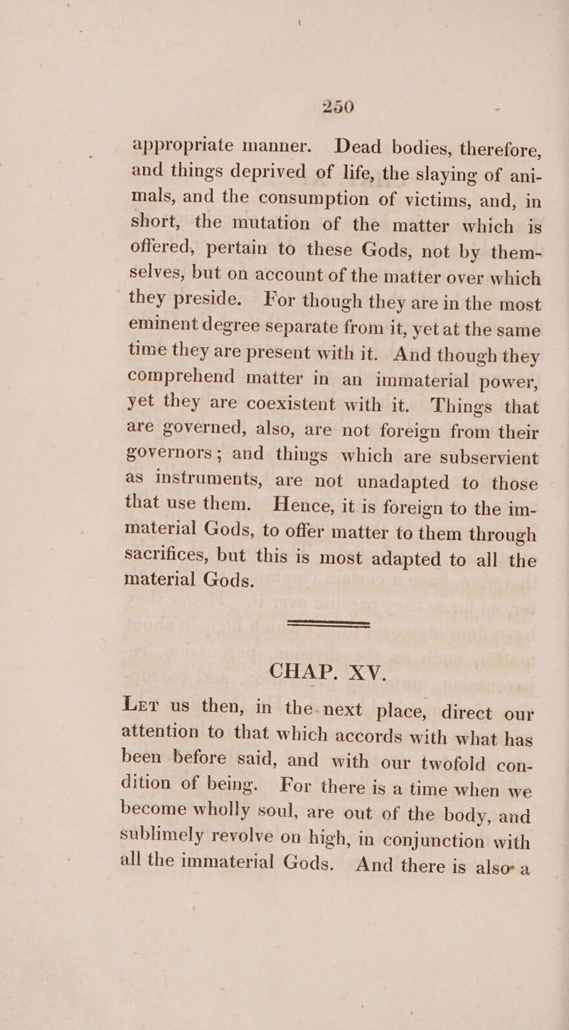 appropriate manner. Dead bodies, therefore, and things deprived of life, the slaying of ani- mals, and the consumption of victims, and, in short, the mutation of the matter which 18 offered, pertain to these Gods, not by them- selves, but on account of the matter over which they preside. For though they are in the most eminent degree separate from it, yet at the same time they are present with it. And though they comprehend matter in an immaterial power, yet they are coexistent with it. Things that are governed, also, are not foreign from their governors; and things which are subservient as instruments, are not unadapted to those that use them. Hence, it is foreign to the im- material Gods, to offer matter to them through sacrifices, but this is most adapted to all the material Gods. CHAP. XV. Ler us then, in the.next place, direct our attention to that which accords with what has been before said, and with our twofold con- dition of being. For there is a time when we become wholly soul, are out of the body, and sublimely revolve on high, in conjunction with all the immaterial Gods. And there is alsov a