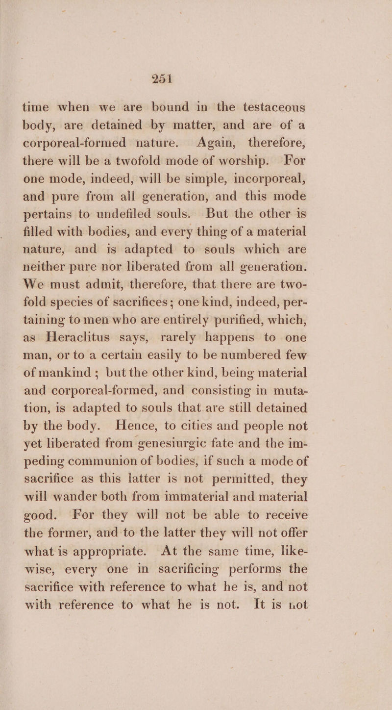 time when we are bound in the testaceous body, are detained by matter, and are of a corporeal-formed nature. Again, therefore, there will be a twofold mode of worship. For one mode, indeed, will be simple, incorporeal, and pure from all generation, and this mode pertains to undefiled souls. But the other 18 filled with bodies, and every thing of a material nature, and is adapted to souls which are neither pure nor liberated from all generation. We must admit, therefore, that there are two- fold species of sacrifices; one kind, indeed, per- taining to men who are entirely purified, which, as Heraclitus says, rarely happens to one man, or to a certain easily to be numbered few of mankind ; but the other kind, being material and corporeal-formed, and consisting in muta- tion, is adapted to souls that are still detained by the body. Hence, to cities and people not yet liberated from genesiurgic fate and the im- peding communion of bodies, if such a mode of sacrifice as this latter is not permitted, they will wander both from immaterial and material good. For they will not be able to receive the former, and to the latter they will not offer what is appropriate. At the same time, like- wise, every one in sacrificing performs the sacrifice with reference to what he is, and not with reference to what he is not. It is not