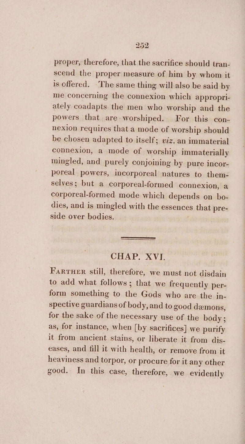 proper, therefore, that the sacrifice should tran- scend the proper measure of him by whom it. is offered. The same thing will also be said by me concerning the connexion which appropri- ately coadapts. the men who worship and the powers that are worshiped. For this con- nexion requires that a mode of worship should be chosen adapted to itself; ez. an immaterial connexion, a mode of worship immaterially mingled, and purely conjoining by pure incor- poreal powers, incorporeal natures to them- selves; but a corporeal-formed connexion, a corporeal-formed mode which depends on bo- dies, and is mingled with the essences that pre- side over bodies. | CHAP. XVI. FarTHER still, therefore, we must not disdain to add what follows; that we frequently per- form something to the Gods who are the in- spective guardians of body, and to good demons, for the sake of the necessary use of the body; as, for instance, when [by sacrifices] we purify it from ancient stains, or liberate it from dis- eases, and fill it with health, or remove from it heaviness and torpor, or procure for it any other good. In this case, therefore, we evidently