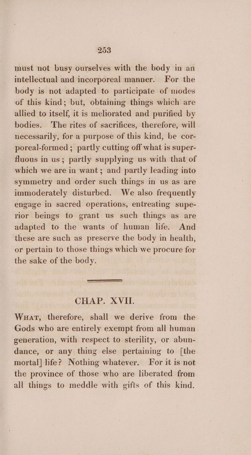 must not busy ourselves with the body in an intellectual and incorporeal manner. For the body is not adapted to participate of modes of this kind; but, obtainmg things which are allied to itself, it is meliorated and purified by bodies. The rites of sacrifices, therefore, will necessarily, for a purpose of this kind, be cor- poreal-formed ; partly cutting off what 19 super- fluous in us; partly supplying us with that of which we are in want; and partly leading into symmetry and order such things in us as are immoderately disturbed. We also frequently engage in sacred operations, entreating supe- rior beings to grant us such things as are adapted to the wants of human life. And these are such as preserve the body in health, or pertain to those things which we procure for the sake of the body. CHAP. XVII. Wuat, therefore, shall we derive from the Gods who are entirely exempt from all human generation, with respect to sterility, or abun- dance, or any thing else pertaining to [the mortal] life? Nothing whatever. For it is not the province of those who are liberated from all things to meddle with gifts of this kind.