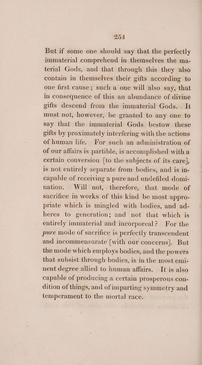 But if some one should say that the perfectly immaterial comprehend in themselves the ma- terial Gods, and that through this they also contain in themselves their gifts according to one first cause; such a one will also say, that in consequence of this an abundance of divine gifts descend from the immaterial Gods. It must not, however, be granted to any one to say that the immaterial Gods bestow these gifts by proximately interfering with the actions of human life. For such an administration of of our affairs is partible, is accomplished with a certain conversion [to the subjects of its care], is not entirely separate from bodies, and is in- capable of receiving a pure and undefiled domi- nation. Will not, therefore, that mode of sacrifice in works of this kind be most appro- priate which is mingled with bodies, and ad- heres to generation; and not that which is entirely immaterial and incorporeal? For the pure mode of sacrifice is perfectly transcendent and incommensurate [with our concerns]. But the mode which employs bodies, and the powers that subsist through bodies, is in the most emi- nent degree allied to human affairs. It is also capable of producing a certain prosperous con- dition of things, and of imparting symmetry and temperament to the mortal race.