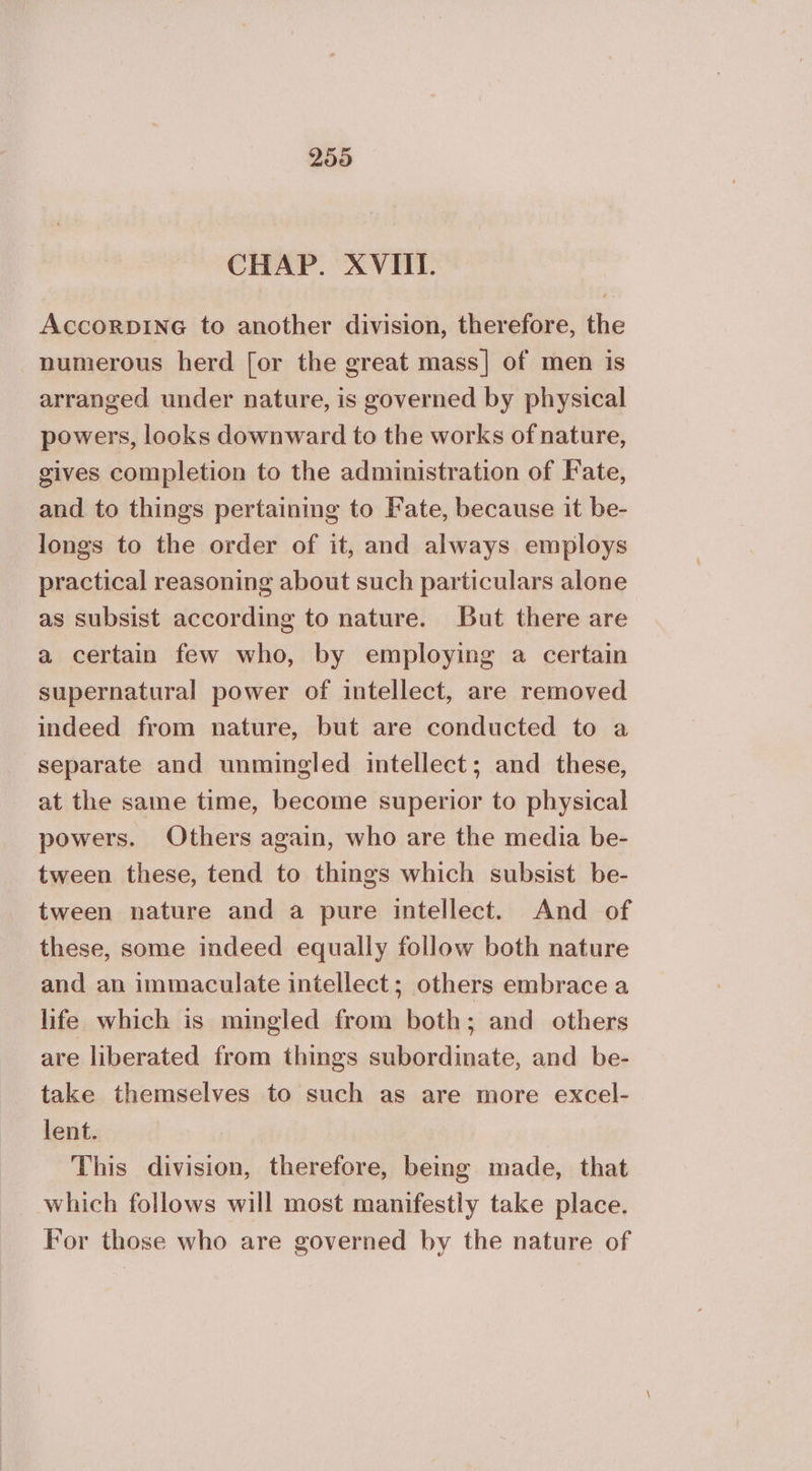 CHAP. XVIII. AccorpDING to another division, therefore, the numerous herd [or the great mass] of men is arranged under nature, is governed by physical powers, looks downward to the works of nature, gives completion to the administration of Fate, and to things pertaining to Fate, because it be- longs to the order of it, and always employs practical reasoning about such particulars alone as subsist according to nature. But there are a certain few who, by employing a certain supernatural power of intellect, are removed indeed from nature, but are conducted to a separate and unmingled intellect; and these, at the same time, become superior to physical powers. Others again, who are the media be- tween these, tend to things which subsist be- tween nature and a pure intellect. And of these, some indeed equally follow both nature and an immaculate intellect; others embrace a life which is mingled from both; and others are liberated from things subordinate, and be- take themselves to such as are more excel- lent. This division, therefore, being made, that which follows will most manifestly take place. For those who are governed by the nature of