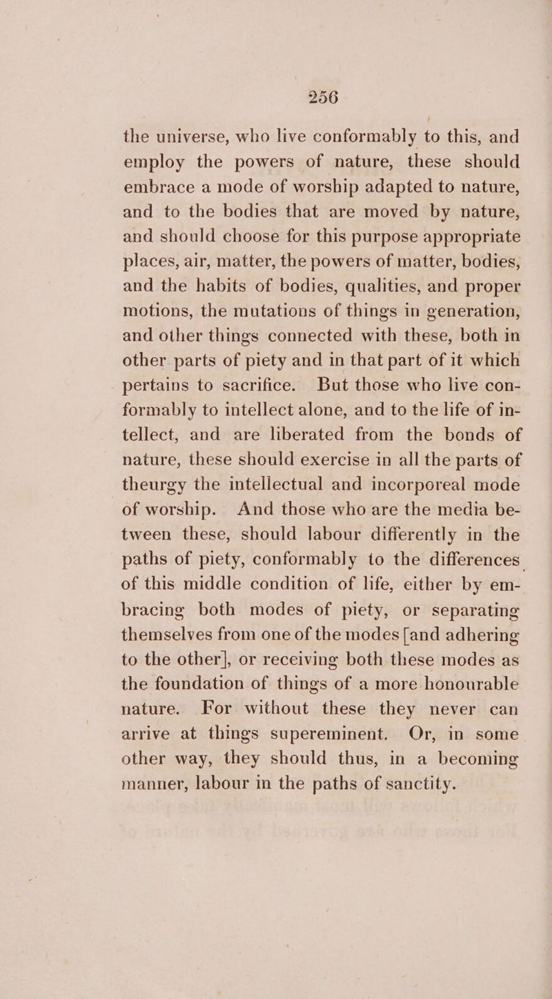 the universe, who live conformably to this, and employ the powers of nature, these should embrace a mode of worship adapted to nature, and to the bodies that are moved by nature, and should choose for this purpose appropriate places, air, matter, the powers of matter, bodies, and the habits of bodies, qualities, and proper motions, the mutations of things in generation, and other things connected with these, both in other parts of piety and in that part of it which pertains to sacrifice. But those who live con- formably to intellect alone, and to the life of in- tellect, and are liberated from the bonds of nature, these should exercise in all the parts of theurgy the intellectual and incorporeal mode of worship. And those who are the media be- tween these, should labour differently in the paths of piety, conformably to the differences: of this middle condition. of life, either by em- bracing both modes of piety, or separating themselves from one of the modes [and adhering to the other], or receiving both these modes as the foundation of things of a more honourable nature. For without these they never can arrive at things supereminent. Or, in some other way, they should thus, in a becoming manner, labour in the paths of sanctity.