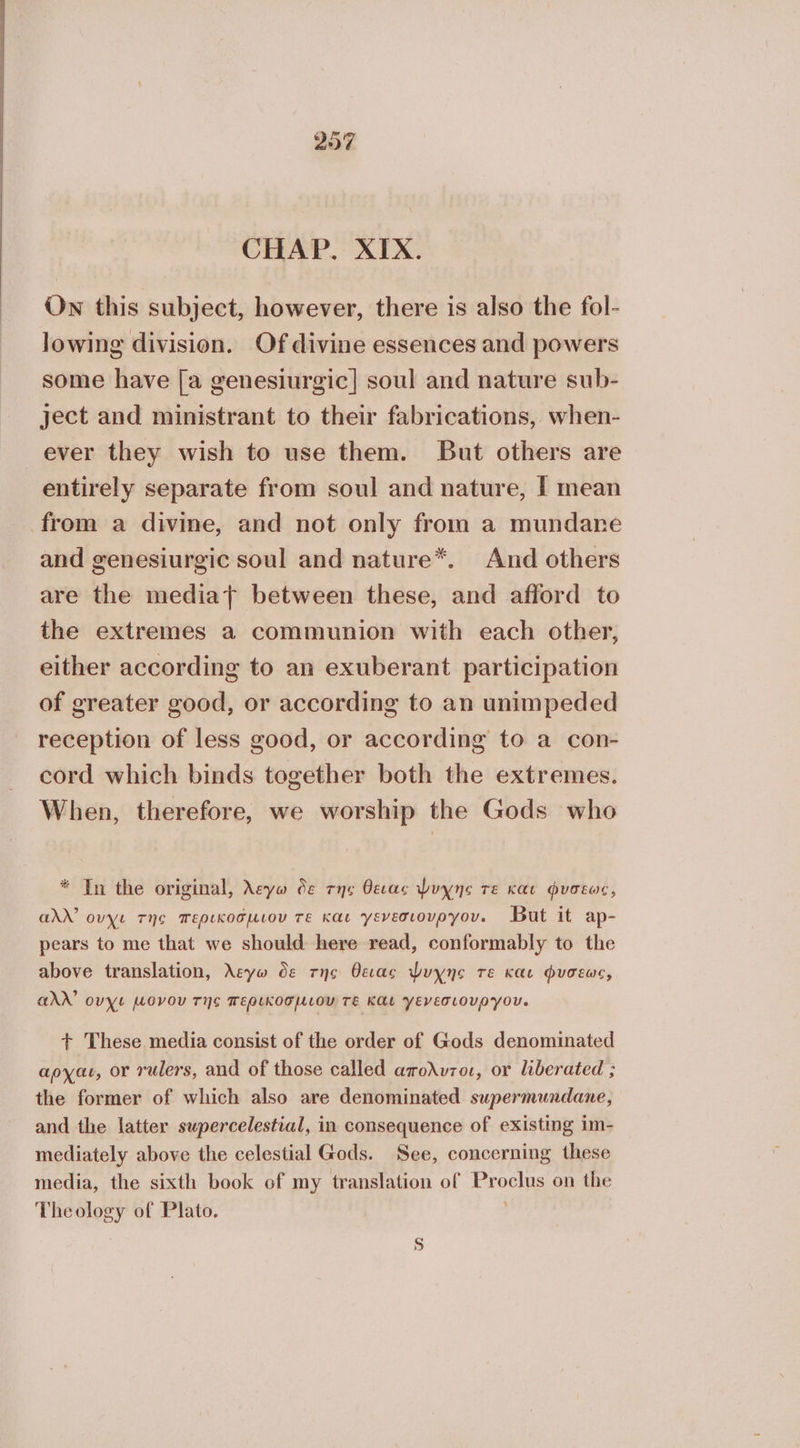 CHAP. XIX. Own this subject, however, there is also the fol- lowing division. Of divine essences and powers some have [a genesiurgic] soul and nature sub- ject and ministrant to their fabrications, when- ever they wish to use them. But others are entirely separate from soul and nature, I mean from a divine, and not only from a mundane and genesiurgic soul and nature*. And others are the media} between these, and afford to the extremes a communion with each other, either according to an exuberant participation of greater good, or according to an unimpeded reception of less good, or according to a con- cord which binds together both the extremes. When, therefore, we worship the Gods who * Tn the original, λεγω de της θειας Puyne τε και Φυσεως, add’ ουχι της περικοσµιου τε και γενεσιουργου. But it ap- pears to me that we should here read, conformably to the above translation, λεγω δε της θειας Ψυχης τε και φυσεως, and’ ουχι µονου της περικοσµιου τε και γενεσιουργου. + These media consist of the order of Gods denominated αρχαι, ΟΥ rulers, aud of those called απολυτοι, or liberated ; the former of which also are denominated supermundane, and the latter swpercelestial, in consequence of existing im- mediately above the celestial Gods. See, concerning these media, the sixth book of my translation of Proclus on the Theology of Plato. ; 9