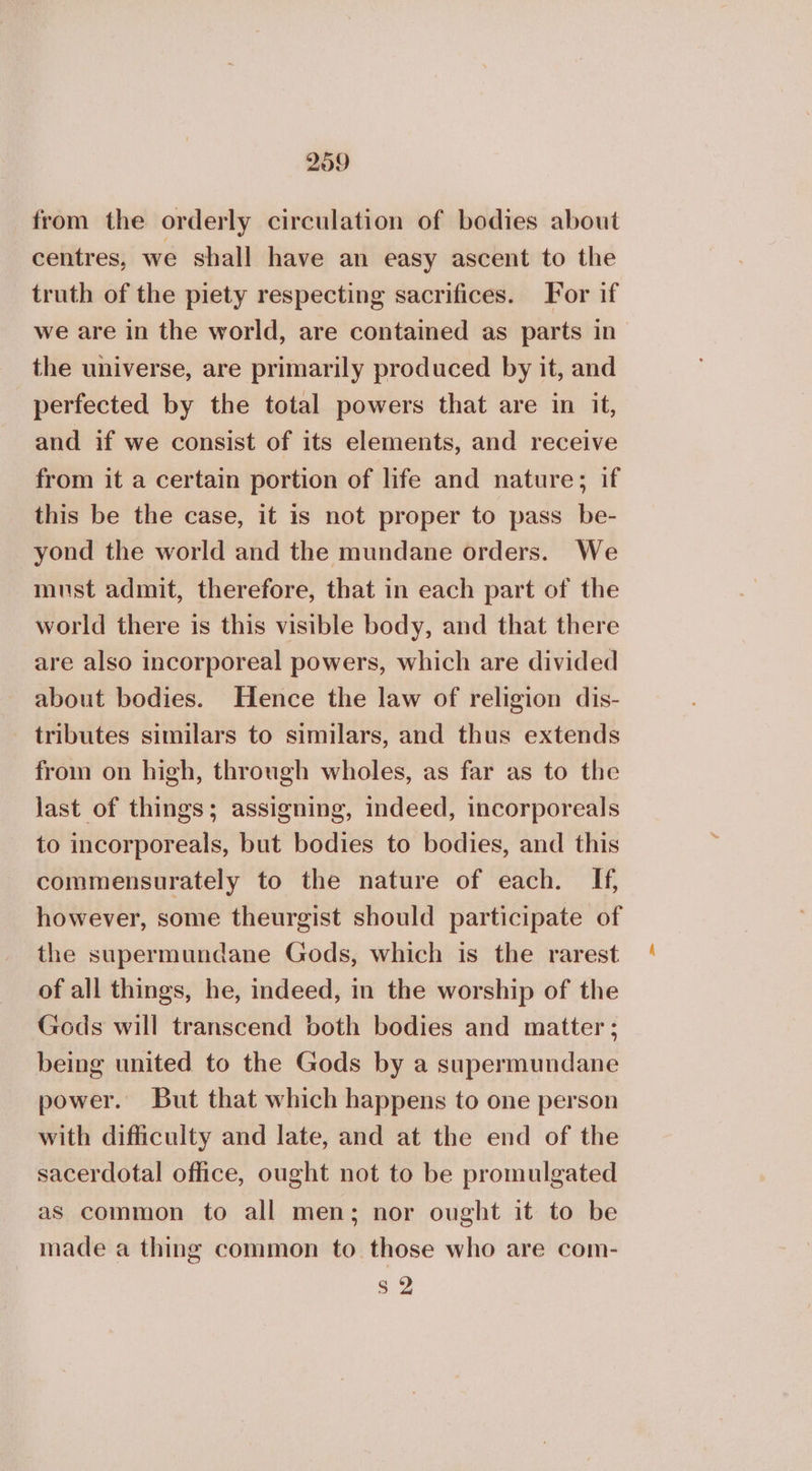 from the orderly circulation of bodies about centres, we shall have an easy ascent to the truth of the piety respecting sacrifices. For if we are in the world, are contained as parts in the universe, are primarily produced by it, and perfected by the total powers that are in it, and if we consist of its elements, and receive from it a certain portion of life and nature; if this be the case, it is not proper to pass be- yond the world and the mundane orders. We must admit, therefore, that in each part of the world there is this visible body, and that there are also incorporeal powers, which are divided about bodies. Hence the law of religion dis- tributes similars to similars, and thus extends from on high, through wholes, as far as to the last of things; assigning, indeed, incorporeals to incorporeals, but bodies to bodies, and this commensurately to the nature of each. If, however, some theurgist should participate of the supermundane Gods, which is the rarest of all things, he, indeed, in the worship of the Gods will transcend both bodies and matter ; being united to the Gods by a supermundane power. But that which happens to one person with difficulty and late, and at the end of the sacerdotal office, ought not to be promulgated as common to all men; nor ought it to be made a thing common to those who are com- $2