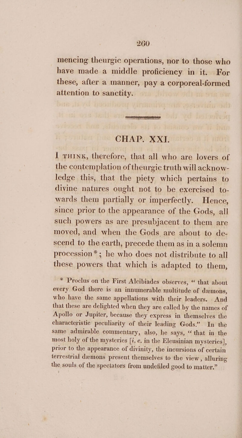 mencing theurgic operations, nor to those who have made a middle proficiency in it. For these, after a manner, pay a corporeal-formed attention to sanctity. CHAP. ΧΧΙ. 1 ruink, therefore, that all who are lovers of the contemplation of theurgic truth will acknow- ledge this, that the piety which pertains to divine natures ought not to be exercised to- wards them partially or imperfectly. Hence, since prior to the appearance of the Gods, all such powers as are presubjacent to them are moved, and when the Gods are about to de- scend to the earth, precede them as in a solemn procession* ; he who does not distribute to all these powers that which is adapted to them, * Proclus on the First Alcibiades observes, “ that about every God there is an innumerable multitude of demons, who have the same appellations with their leaders. . And that these are delighted when they are called by the names of Apollo or Jupiter, because they express in themselves the characteristic peculiarity of their leading Gods.” In the same admirable commentary, also, he says, “that in the most holy of the mysteries [7. e. in the Eleusinian mysteries], prior to the appearance of divinity, the incursions of certain terrestrial demons present themselves to the view, alluring the souls of the spectators from undefiled good to matter.”