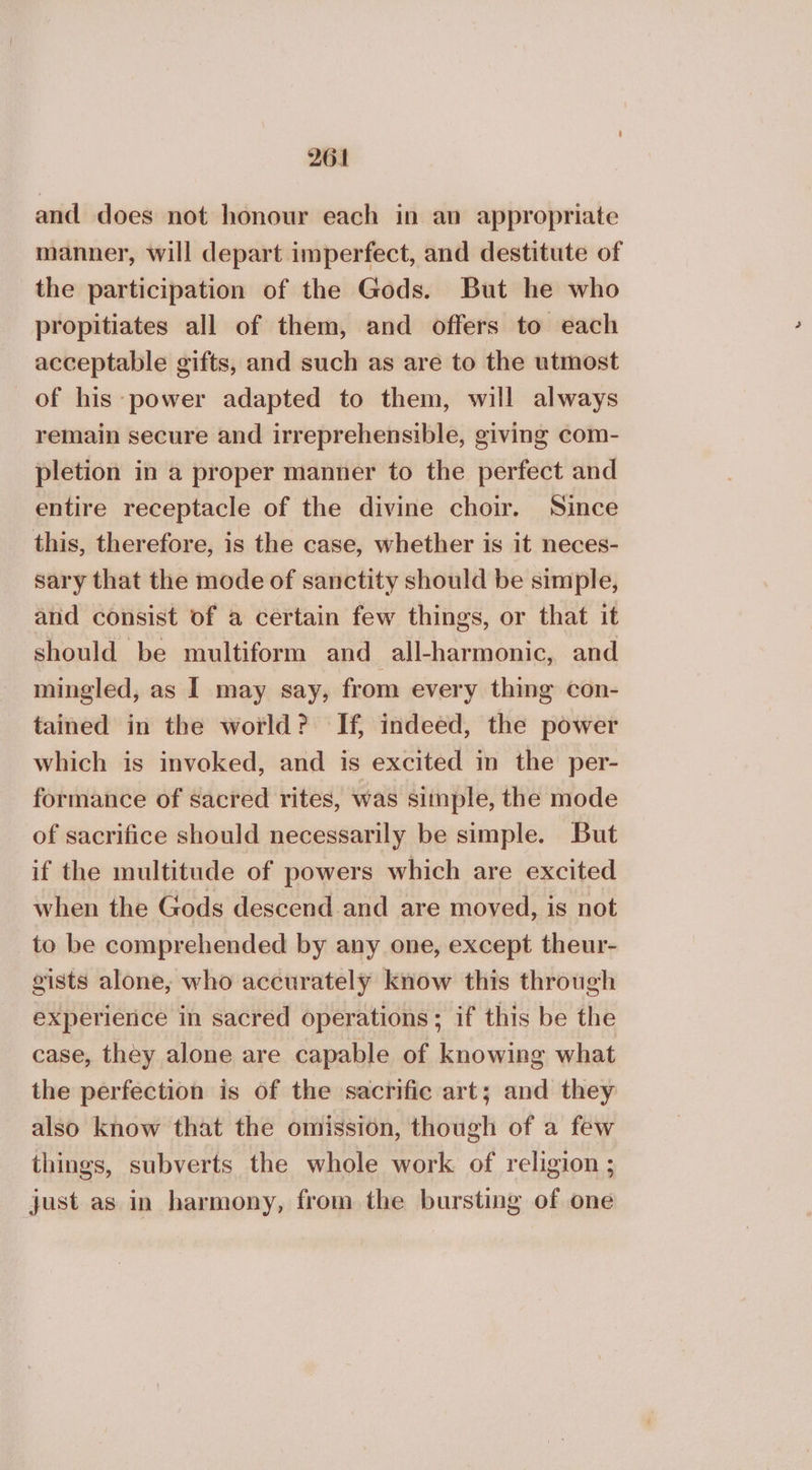 and does not honour each in an appropriate manner, will depart imperfect, and destitute of the participation of the Gods. But he who propitiates all of them, and offers to each acceptable gifts, and such as are to the utmost of his power adapted to them, will always remain secure and irreprehensible, giving com- pletion in a proper manner to the perfect and entire receptacle of the divine choir. Since this, therefore, is the case, whether is it neces- sary that the mode of sanctity should be simple, and consist of a certain few things, or that it should be multiform and all-harmonic, and mingled, as I may say, from every thing con- tained in the world? If, indeed, the power which is invoked, and is excited in the per- formance of sacred rites, was sitnple, the mode of sacrifice should necessarily be simple. But if the multitude of powers which are excited when the Gods descend and are moved, is not to be comprehended by any one, except theur- gists alone, who accurately know this through experierice in sacred operations; if this be the case, they alone are capable of knowing what the perfection is of the sacrific art; and they also know that the omission, though of a few things, subverts the whole work of religion ; just as in harmony, from the bursting of one