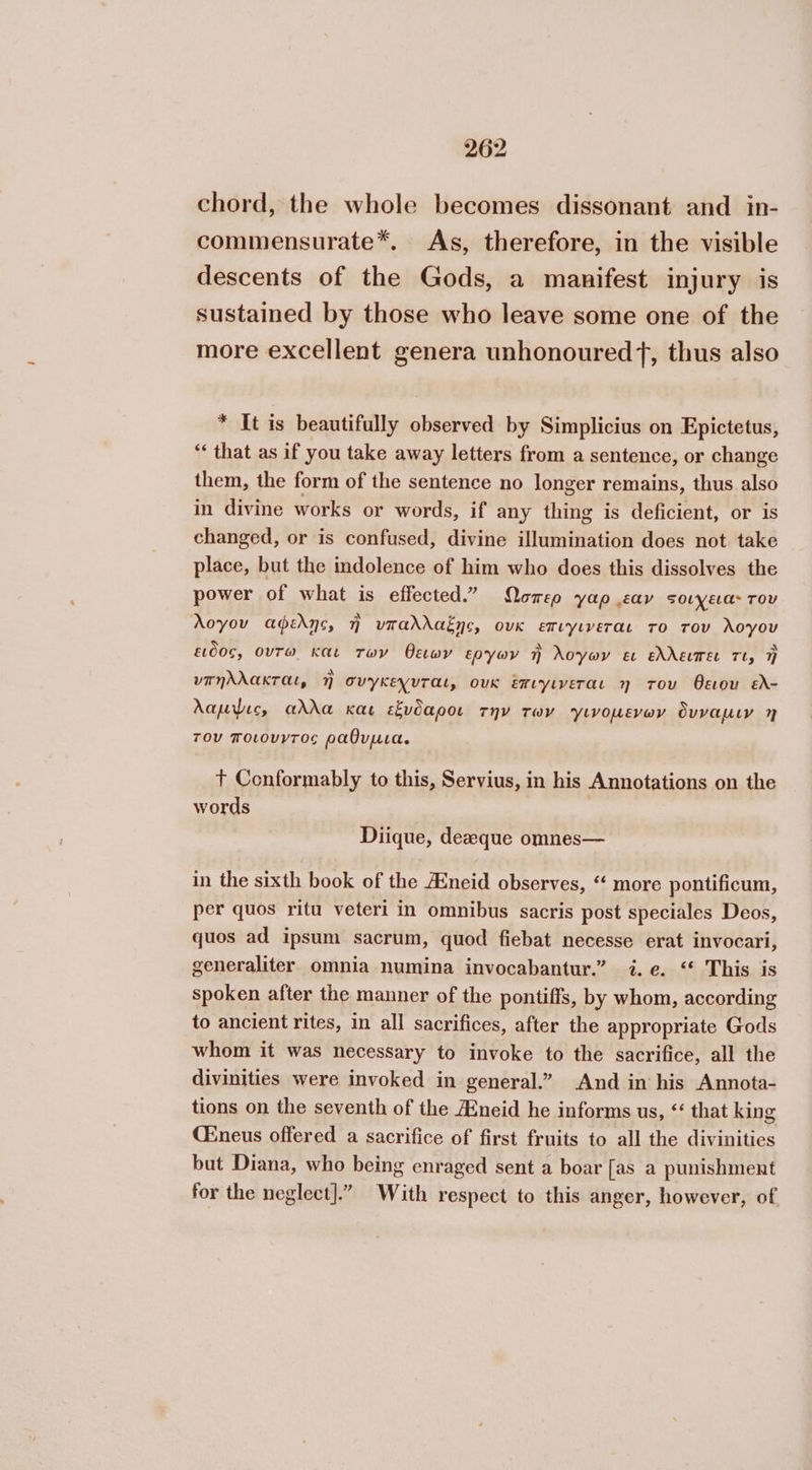 chord, the whole becomes dissonant and in- commensurate*. As, therefore, in the visible descents of the Gods, a manifest injury is sustained by those who leave some one of the more excellent genera unhonouredf, thus also * It is beautifully observed by Simplicius on Epictetus, “‘ that as if you take away letters from a sentence, or change them, the form of the sentence no longer remains, thus also in divine works or words, if any thing is deficient, or is changed, or is confused, divine illumination does not take place, but the indolence of him who does this dissolves the power of what is effected.” Ώσπερ yap εαν sovyea- rov λογου αφελῃς, 7 νπαλλαξῃς, ουκ επιγινεται το του λογου ειδος, ούτω Και των θειων εργων ἢ λογων ει ελλειπει τι, ἢ νπηλλακται, ἢ συγκεγυται, ουκ ἔπιγινεται η του θειου ελ- λαμψις αλλα και εἔνδαροι την των ΎὙινομενων ὄυναμιν 7 του ποιονντος ραθυμια. Τ Conformably to this, Servius, in his Annotations on the words Diique, dezeque omnes— in the sixth book of the Aineid observes, “ more pontificum, per quos ritu veteri in omnibus sacris post speciales Deos, quos ad ipsum sacrum, quod fiebat necesse erat invocari, generaliter omnia numina invocabantur.” i.e. ‘ This is spoken after the manner of the pontiffs, by whom, according to ancient rites, in all sacrifices, after the appropriate Gods whom it was necessary to invoke to the sacrifice, all the divinities were invoked in general.” And in his Annota- tions on the seventh of the Aneid he informs us, “ that king Cineus offered a sacrifice of first fruits to all the divinities but Diana, who being enraged sent a boar [as a punishment for the neglect].” With respect to this anger, however, of