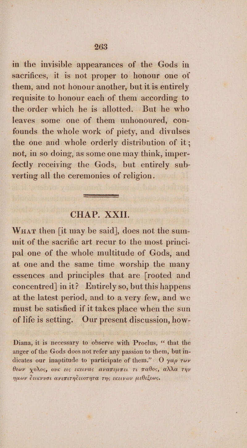 in the invisible appearances of the Gods in sacrifices, it is not proper to honour one of them, and not honour another, but it is entirely requisite to honour each of them according to the order which he is allotted. But he who leaves some one of them unhonoured, con- founds the whole work of piety, and divulses the one and whole orderly distribution of it; not, in so doing, as some one may think, imper- fectly receiving the Gods, but entirely sub- verting all the ceremonies of religion. CHAP. XXII. Wuar then [it may be said], does not the sum- mit of the sacrific art recur to the most princi- pal one of the whole multitude of Gods, and at one and the same time worship the many essences and principles that are [rooted and concentred] init? Entirely so, but this happens at the latest period, and to a very few, and we must be satisfied if it takes place when the sun of life is setting. Our present discussion, how- Diana, it is necessary to observe with Proclus, “ that the anger of the Gods does not refer any passion to them, but in- dicates our inaptitude to participate of them.”: O γαρ των θεων Ύολος, ουκ εις εκειναε αναπεµπει τι παθος, αλλα την Ἰμων δεικνυσι ανεπιτήδειοτητα της εκεινων µεθεξεως.