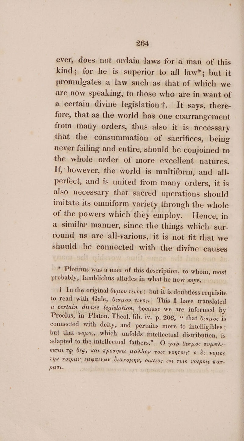 ever, does not ordain laws for a man of this kind; for he is superior to all law*; but it promulgates a law such as that of which we are now speaking, to those who are in want of a certain divine legislation}. It says, there- fore, that as the world has one coarrangement from many orders, thus also it is necessary that the consummation of sacrifices, being never failing and entire, should be conjoined to the whole order of more excellent natures. If, however, the world is multiform, and all- perfect, and is united from many orders, it is also necessary that sacred operations should imitate its omniform variety through the whole of the powers which they employ. Hence, in a similar manner, since the things which sur- round us are all-various, it is not fit that we should be connected with the divine causes * Plotinus was a man of this description, to whom, most probably, Lamblichus alludes in what he now says. t In the original θυµου τινος: but it is doubtless requisite to read with Gale, θεσµου.τινου. This I have translated a certain divine legislation, because we are informed by Proclus, in Platon. Theol. lib. iv. p- 206, “ that θεσµος is connected with deity, and pertains more to intelligibles ; but that νομος, which unfolds’ intellectual distribution, is adapted to the intellectual fathers.” O yao Ceopuos συµπλε- κεται τῷ θεῳ, και προσῆκει μαλλον τοις νοητοις ο ὃε νομος την νοεραν ἔμφαινων διάνοµην, οικειος ESL τοις νοεροις πατ- ρασι.