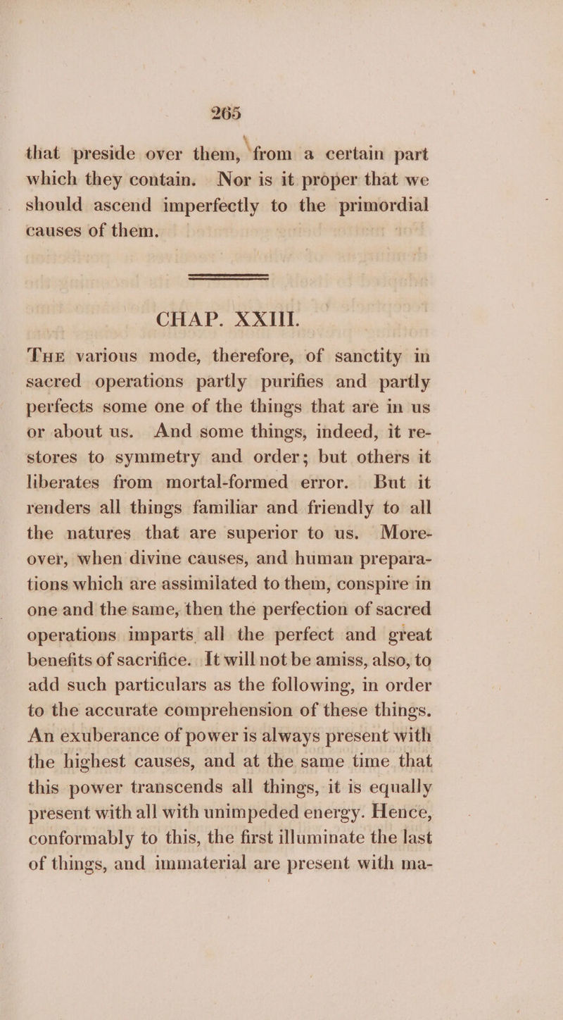 that preside over them, ‘from a certain part which they contain. Nor is it proper that we should ascend imperfectly to the reagan causes of them. CHAP. XXIII. THe various mode, therefore, of sanctity in sacred operations partly purifies and partly perfects some one of the things that are in us or about us. And some things, indeed, it re- stores to symmetry and order; but others it liberates from mortal-formed error. But it renders all things familiar and friendly to all the natures that are superior to us. More- over, when divine causes, and human prepara- tions which are assimilated to them, conspire in one and the same, then the perfection of sacred operations imparts all the perfect and great benefits of sacrifice. It will not be amiss, also, to add such particulars as the following, in order to the accurate comprehension of these things. An exuberance of power is always present with the highest causes, and at the same time that this power transcends all things, it is equally present with all with unimpeded energy. Hence, conformably to this, the first illuminate the last of things, and immaterial are present with ma-