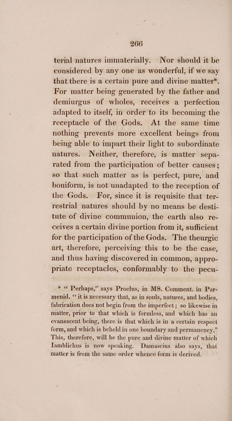 terial natures immaterially. Nor should it be considered by any one as wonderful, if we say that there is a certain pure and divine matter*. For matter being generated by the father and demiurgus of wholes, receives a perfection adapted to itself, in order to its becoming the receptacle of the Gods. At the same time nothing prevents more excellent beings from being able to impart their light to subordinate natures. Neither, therefore, is matter sepa- rated from the participation of better causes ; so that such matter as is perfect, pure, and boniform, is not unadapted to the reception of the Gods. For, since it is requisite that ter- restrial natures should by no means be desti- tute of divine communion, the earth also re- ceives a certain divine portion from it, sufficient for the participation of the Gods. The theurgic art, therefore, perceiving this to be the case, and thus having discovered in common, appro- priate receptacles, conformably to the pecu- * « Perhaps,” says Proclus, in MS. Comment. in Par- menid. “‘ it is necessary that, as in souls, natures, and bodies, fabrication does not begin from the imperfect ; so likewise in matter, prior to that which is formless, and which has an evanescent being, there is that which is in a certain respect form, and which is beheld in one boundary and permanency,” This, therefore, will be the pure and divine matter of which Tamblichus is now speaking. Damascius also says, that matter is from the same order whence form is derived.