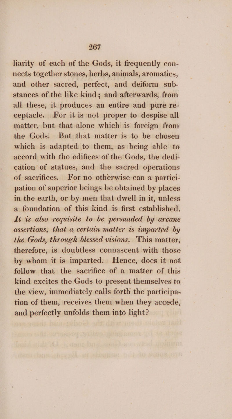 2607 liarity of each of the Gods, it frequently con- nects together stones, herbs, animals, aromatics, and other sacred, perfect, and deiform sub- stances of the like kind; and afterwards, from all these, it produces an entire and pure re- ceptacle. For it is not proper to despise all matter, but that alone which is foreign from the Gods. But that matter is to be chosen which is adapted to them, as being able to accord with the edifices of the Gods, the dedi- cation of statues, and the sacred operations of sacrifices. For no otherwise can a partici- pation of superior beings be obtained by places in the earth, or by men that dwell in it, unless a foundation of this kind is first established. It is also requisite to be persuaded by arcane assertions, that a certain matter is imparted by the Gods, through blessed visions, This matter, therefore, is doubtless connascent with those by whom it is imparted. Hence, does it not follow that the sacrifice of a matter of this kind excites the Gods to present themselves to the view, immediately calls forth the participa- tion of them, receives them when they accede, and perfectly unfolds them into light?