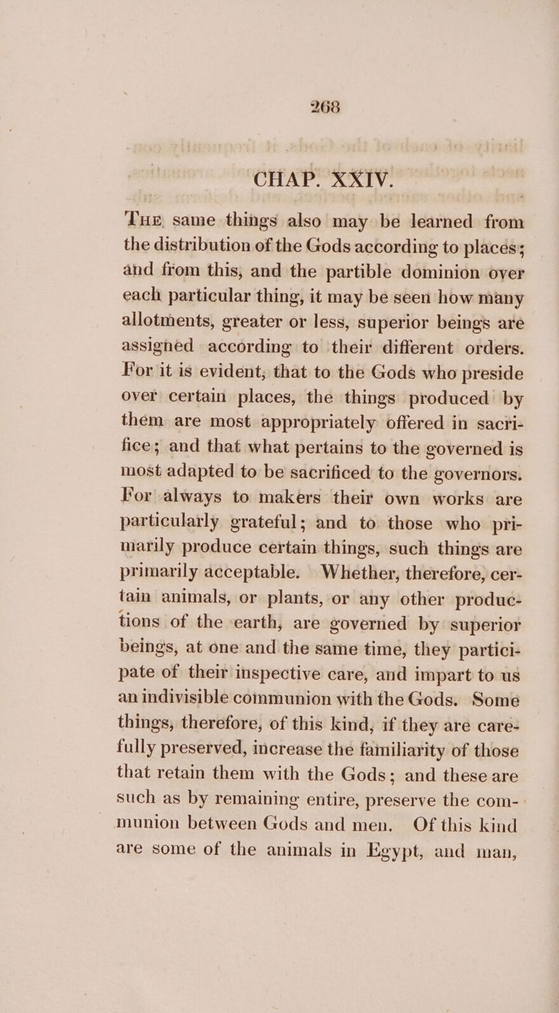CHAP. XXIV. Tue same things also may be learned from the distribution of the Gods according to places; and from this, and the partible dominion over each particular thing, it may be seen how many allotments, greater or less, superior beings are assigned according to their different orders. For it is evident, that to the Gods who preside over certain places, the things produced by them are most appropriately offered in sacri- fice; and that what pertains to the governed is most adapted to be sacrificed to the governors. For always to makers their own works are particularly grateful; and to those who pri- marily produce certain things, such things are primarily acceptable. Whether, therefore, cer- tain animals, or plants, or any other produc- tions of the earth, are governed by superior beings, at one and the same time, they partici- pate of their inspective care, and impart to us an indivisible communion with the Gods. Some things, therefore, of this kind, if they are care- fully preserved, increase the familiarity of those that retain them with the Gods; and these are such as by remaining entire, preserve the com- munion between Gods and men. Of this kind are some of the animals in Egypt, and man,