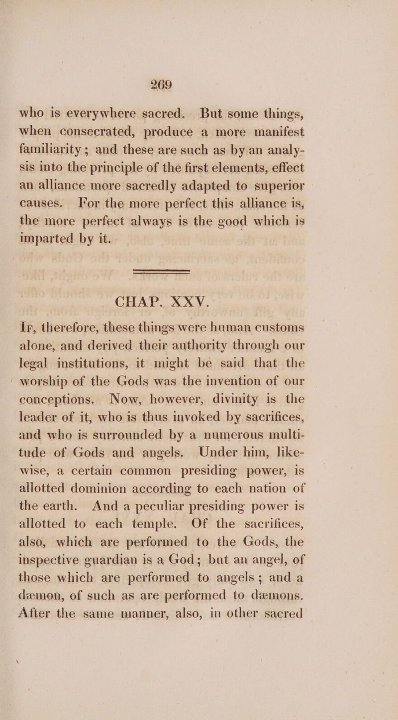 who is everywhere sacred. But some things, when consecrated, produce a more manifest familiarity ; and these are such as by an analy- sis into the principle of the first elements, effect an alliance more sacredly adapted to superior causes. For the more perfect this alliance is, the more perfect always is the good which is imparted by it. CHAP. XXV. ir, therefore, these things were human customs alone, and derived their authority through our legal institutions, it might be said that the ' worship of the Gods was the invention of our conceptions. Now, however, divinity is the leader of it, who is thus invoked by sacrifices, and who is surrounded by a numerous multi- tude of Gods and angels. Under him, like- wise, a certain common presiding power, is allotted dominion according to each nation of the earth. And a peculiar presiding power is allotted to each temple. Of the sacrifices, also, which are performed to the Gods, the inspective guardian is a God; bat an angel, of those which are performed to angels; and a daemon, of such as are performed to demons. After the same manner, also, in other sacred