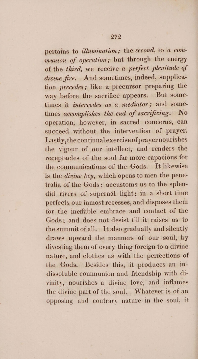 pertains to ilumination; the second, to a com- munion of operation; but through the energy of the third, we receive a perfect plenitude of divine fire. And sometimes, indeed, supplica- tion precedes; like a precursor preparing the way before the sacrifice appears. But some- times it tntercedes as a mediator; and some- times accomplishes the end of sacrificing. No operation, however, in sacred concerns, 68Η succeed without the intervention of prayer. Lastly, the continual exercise of prayer nourishes the vigour of our intellect, and renders the receptacles of the soul far more capacious for the communications of the Gods. It likewise is the divine key, which opens to men the pene- tralia of the Gods; accustoms us to the splen- did rivers of supernal light; in a short time perfects our inmost recesses, and disposes them for the ineffable embrace and contact of the Gods; and does not desist till it raises us to the summit ofall. It also gradually and silently draws upward the manners of our soul, by divesting them of every thing foreign to a divine nature, and clothes us with the perfections of the Gods. Besides this, it produces an in- dissoluble communion and friendship with di- vinity, nourishes a divine love, and inflames the divine part of the soul. Whatever is of an opposing and contrary nature in the soul, it