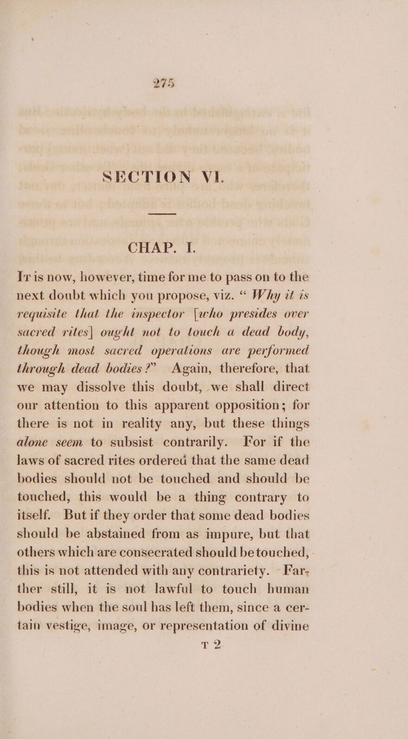 SECTION VI. CHAP. I. Iris now, however, time for me to pass on to the next doubt which you propose, viz. “ Why at ts requisite that the inspector {who presides over sacred rites| ought not to touch a dead body, though most sacred operations are performed through dead bodies?” Again, therefore, that we may dissolve this doubt, we shall direct our attention to this apparent opposition; for there is not in reality any, but these things alone seem to subsist. contrarily. For if the laws of sacred rites ordered that the same dead bodies should not be touched and should be touched, this would be a thing contrary to itself. But if they order that some dead bodies should be abstained from as impure, but that others which are consecrated should be touched, this is not attended with any contrariety. - Far- ther still, it is not lawful to touch human bodies when the soul has left them, since a cer- tain vestige, image, or representation of divine τὸ