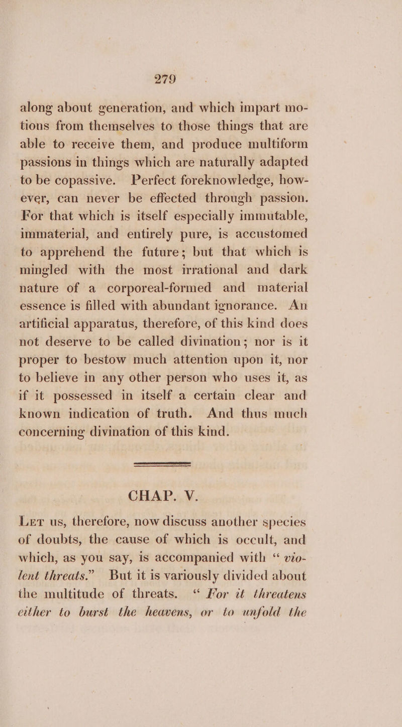 along about generation, and which impart mo- tions from themselves to those things that are able to receive them, and produce multiform passions in things which are naturally adapted _ to be copassive. Perfect foreknowledge, how- ever, can never be effected through passion. For that which is itself especially immutable, immaterial, and entirely pure, is accustomed to apprehend the future; but that which is mingled with the most irrational and dark nature of a corporeal-formed and material essence is filled with abundant ignorance. An artificial apparatus, therefore, of this kind does not deserve to be called divination; nor is it proper to bestow much attention upon it, nor to believe in any other person who uses it, as if it possessed in itself a certain clear and known indication of truth. And thus much concerning divination of this kind. CHAP. V. Ler us, therefore, now discuss another species of doubts, the cause of which is occult, and which, as you say, is accompanied with “ vio- lent threats.” But it is variously divided about the multitude of threats. ‘ For it threatens either to burst the heavens, or to unfold the