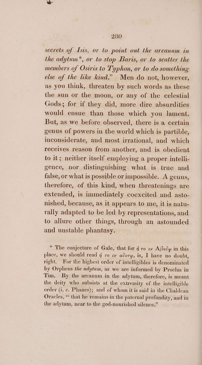 secrets of Isis, or to point out the arcanum in the adytum*, or to stop Baris, or to scatter the members of Osiris to Typhon, or to do something else of the like kind.” Men do not, however, as you think, threaten by such words as these the sun or the moon, or any of the celestial Gods; for if they did, more dire absurdities would ensue than those which you lament. But, as we before observed, there is a certain genus of powers in the world which is partible, inconsiderate, and most irrational, and which receives reason from another, and is obedient to it; neither itself employing a proper intelli- gence, nor distinguishing what is true and false, or what is possible or impossible. A genus, therefore, of this kind, when threatenings are extended, is immediately coexcited and asto- nished, because, as it appears to me, it is natu- rally adapted to be led by representations, and to allure other things, through an astounded and unstable phantasy. “ The conjecture of Gale, that for x} το εν Αβυδῳ in this place, we should read 4 το εν αδυτῳ, is, 1 have no doubt, right. For the highest order of intelligibles is denominated by Orpheus the adytum, as we are informed by Proclus in Tim, By the arcanum in the adytum, therefore, is meant the deity who subsists at the extremity of the intelligible order (i. ο. Phanes) ; and of whom it is said in the Chaldean Oracles, “‘ that he remains in the paternal profundity, and in the adytum, near to the god-nourished silence.”