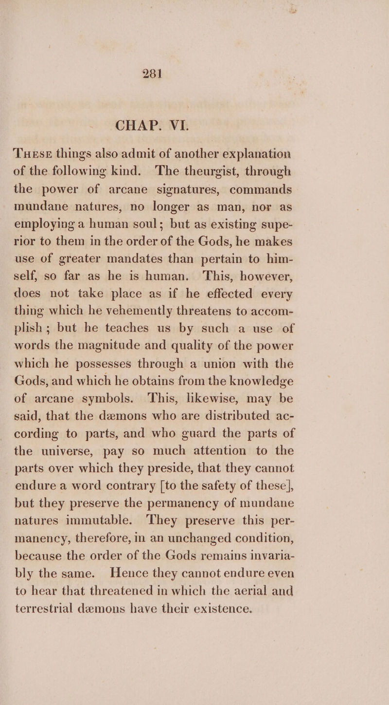 CHAP. VI. THeEsE things also admit of another explanation of the following kind. The theurgist, through the power of arcane signatures, commands mundane natures, no longer as man, nor as employing a human soul; but as existing supe- rior to them in the order of the Gods, he makes use of greater mandates than pertain to him- self, so far as he is human. This, however, does not take place as if he effected every thing which he vehemently threatens to accom- plish; but he teaches us by such a use of words the magnitude and quality of the power which he possesses through a union with the Gods, and which he obtains from the knowledge of arcane symbols. This, likewise, may be said, that the demons who are distributed ac- cording to parts, and who guard the parts of the universe, pay so much attention to the parts over which they preside, that they cannot endure a word contrary [to the safety of these], but they preserve the permanency of mundane natures immutable. ‘They preserve this per- manency, therefore, in an unchanged condition, because the order of the Gods remains invaria- bly the same. Hence they cannot endure even to hear that threatened in which the aerial and terrestrial demons have their existence.