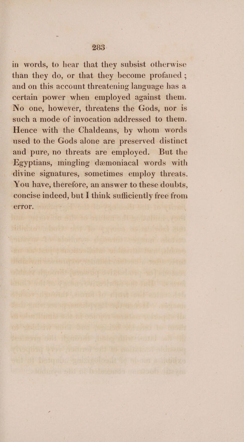 in words, to hear that they subsist otherwise than they do, or that they become profaned ; and on this account threatening language has a certain power when employed against them. No one, however, threatens the Gods, nor is such a mode of invocation addressed to them. Hence with the Chaldeans, by whom words used to the Gods alone are preserved distinct and pure, no threats are employed. But the Egyptians, mingling demoniacal words with divine signatures, sometimes employ threats. You have, therefore, an answer to these doubts, concise indeed, but I think sufficiently free from error.
