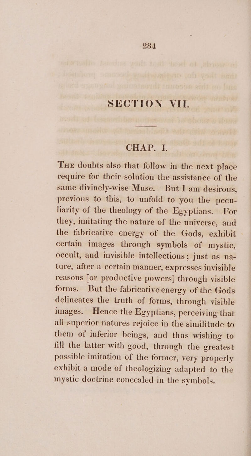 SECTION VII. CHAP. I. Tue doubts also that follow in the next place require for their solution the assistance of the same divinely-wise Muse. But I am desirous, previous to this, to unfold to you the pecu- liarity of the theology of the Egyptians. For they, imitating the nature of the universe, and the fabricative energy of the Gods, exhibit certain images through symbols of mystic, occult, and invisible intellections; just as na- ture, after a certain manner, expresses invisible reasons [or productive powers] through visible forms. But the fabricative energy of the Gods delineates the truth of forms, through visible images. Hence the Egyptians, perceiving that all superior natures rejoice in the similitude to them of inferior beings, and thus wishing to fill the latter with good, through the greatest possible imitation of the former, very properly exhibit a mode of theologizing adapted to the inystic doctrine concealed in the symbols.