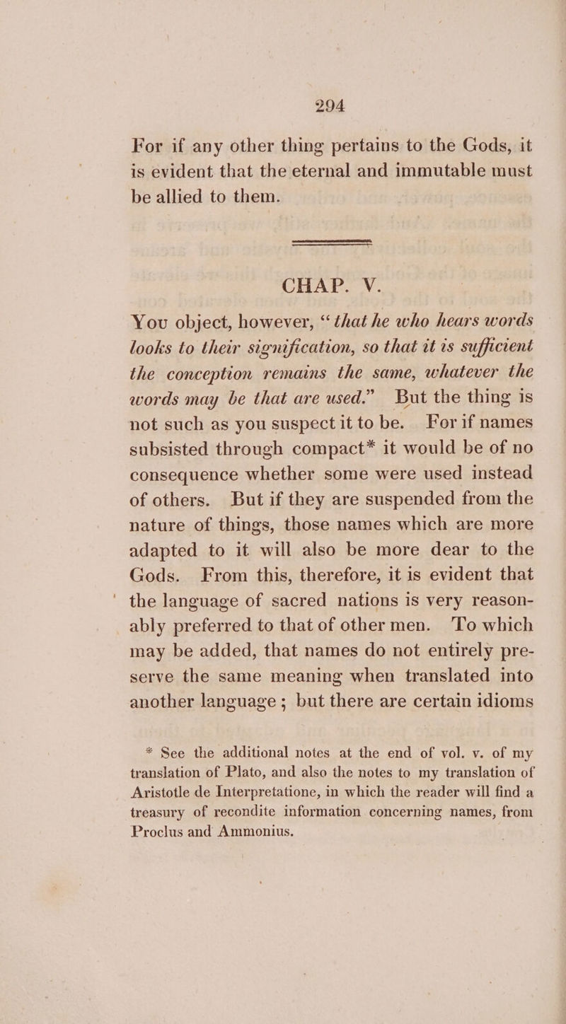 For if any other thing pertains to the Gods, it is evident that the eternal and immutable must be allied to them. Ὁ-----.- CHAP. V. You object, however, “ that he who hears words looks to their signification, so that it is sufficient the conception remains the same, whatever the words may be that are used.” But the thing is not such as you suspect it to be. For if names subsisted through compact* it would be of no consequence whether some were used instead of others. But if they are suspended from the nature of things, those names which are more adapted to it will also be more dear to the Gods. From this, therefore, it is evident that the language of sacred nations is very reason- ably preferred to that of other men. ‘To which may be added, that names do not entirely pre- serve the same meaning when translated into another language; but there are certain idioms * See the additional notes at the end of vol. v. of my translation of Plato, and also the notes to my translation of Aristotle de Interpretatione, in which the reader will find a treasury of recondite information concerning names, from Proclus and Ammonius. |