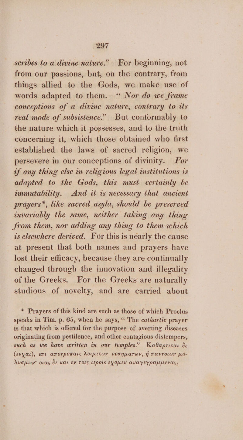 scribes to a divine nature.” For beginning, not from our passions, but, on the contrary, from things allied to the Gods, we make use of words adapted to them. ‘ Nor do we frame conceptions of a divine nature, contrary to its real mode of subsistence.” But conformably to the nature which it possesses, and to the truth concerning it, which those obtained who first established the laws of sacred religion, we persevere in our conceptions of divinity. For af any thing else in religious legal institutions is adapted to the Gods, this must certainly be immutability. And it is necessary that ancient prayers*, like sacred asyla, should be preserved envariably the same, neither taking any thing Srom them, nor adding any thing to them which as elsewhere derived. For this is nearly the cause at present that both names and prayers have lost their efficacy, because they are continually changed through the innovation and illegality of the Greeks. For the Greeks are naturally studious of novelty, and are carried about * Prayers of this kind are such as those of which Proclus speaks in Tim, p. 65, when he says, ‘“‘ The cathartic prayer is that which is offered for the purpose of averting diseases originating from pestilence, and other contagious distempers, such as we have written in our temples.” Καθαρτικαι oe (ευχαι), επι αποτροπαις λοιμικων νοσηµατων, ἡ παντοιων µο- λνσμων' οιας δε και εν τοις (εροις εχοµεν αναγεγραµµενας.
