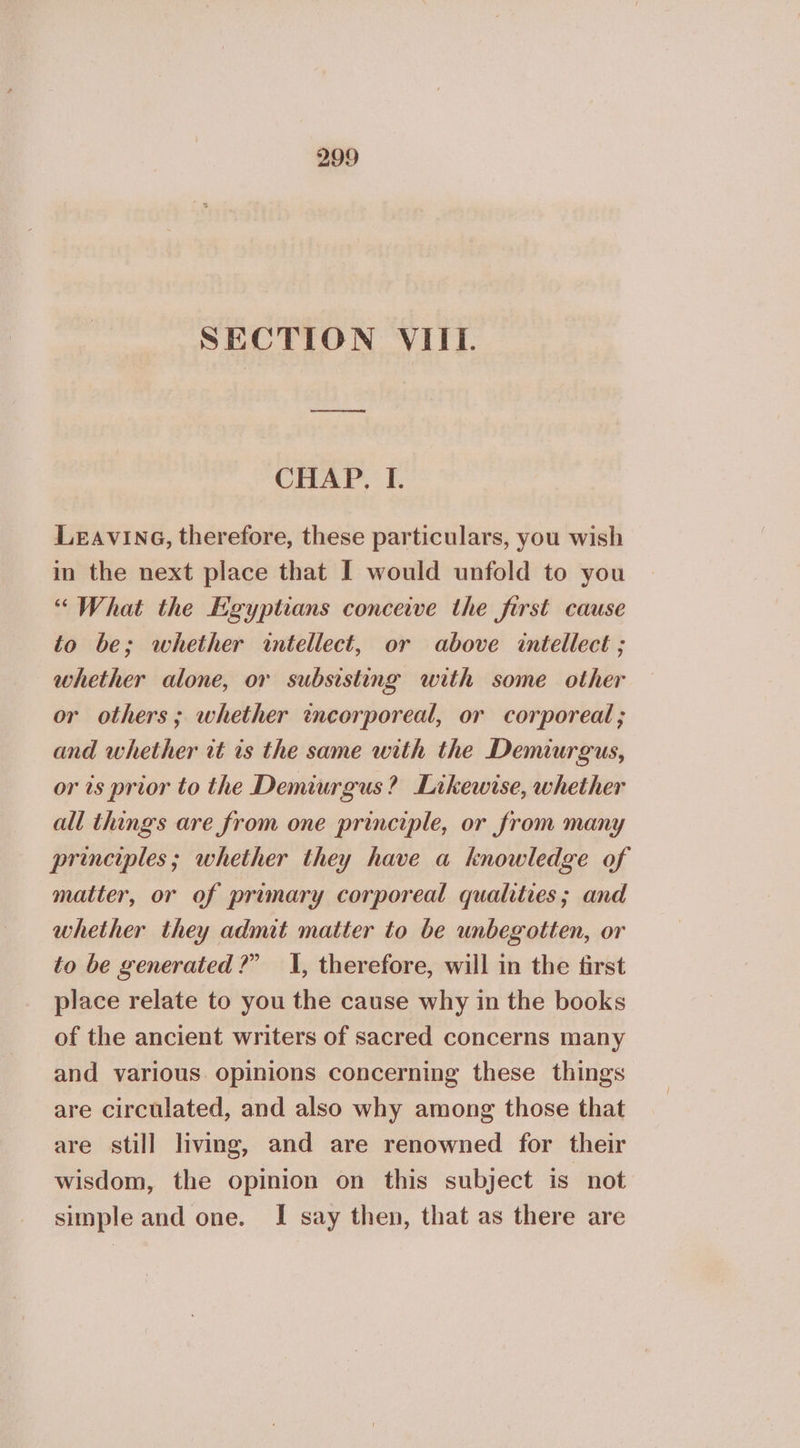 SECTION VIII. CHAP, I. Leaving, therefore, these particulars, you wish in the next place that I would unfold to you “What the Egyptians conceive the first cause to be; whether intellect, or above intellect ; whether alone, or subsisting with some other or others; whether incorporeal, or corporeal; and whether vt is the same with the Demiurgus, or is prior to the Demiurgus? Likewise, whether all things are from one principle, or from many principles; whether they have a knowledge of matter, or of primary corporeal qualities; and whether they admit matter to be unbegotten, or to be generated?” I, therefore, will in the first place relate to you the cause why in the books of the ancient writers of sacred concerns many and various. opinions concerning these things are circulated, and also why among those that are still living, and are renowned for their wisdom, the opinion on this subject is not simple and one. I say then, that as there are