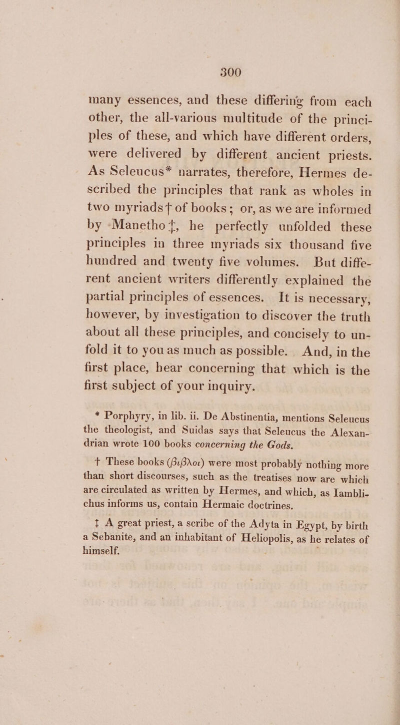 200 many essences, and these differing from each other, the all-various multitude of the princi- ples of these, and which have different orders, were delivered by different ancient priests. As Seleucus* narrates, therefore, Hermes de- scribed the principles that rank as wholes in two myriadst of books; or, as we are informed by -Manethot, he perfectly unfolded these principles in three myriads six thousand five hundred and twenty five volumes. But diffe- rent ancient writers differently explained the partial principles of essences. It is necessary, however, by investigation to discover the truth about all these principles, and concisely to un- fold it to youas much as possible. _ And, in the first place, hear concerning that which is the first subject of your inquiry. * Porphyry, in lib. ii. De Abstinentia, mentions Seleucus the theologist, and Suidas says that Seleucus the Alexan- drian wrote 100 books concerning the Gods. t These books (βιβλοι) were most probably nothing more than short discourses, such as the treatises now are which are circulated as written by Hermes, and which, as Iambli- chus informs us, contain Hermaic doctrines. t A great priest, a scribe of the Adyta in Egypt, by birth a Sebanite, and an inhabitant of Heliopolis, as he relates of himself.