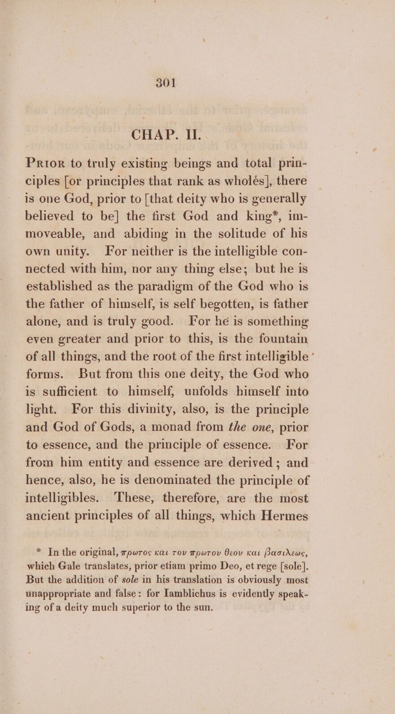 CHAP. 1. Prior to truly existing beings and total prin- ciples [or principles that rank as wholes], there is one God, prior to [that deity who is generally believed to be] the first God and king*, 1m- moveable, and abiding in the solitude of his own unity. For neither is the intelligible con- nected with him, nor any thing else; but he is established as the paradigm of the God who is the father of himself, is self begotten, is father alone, and is truly good. For he is something even greater and prior to this, is the fountain of all things, and the root of the first intelligible ’ forms. But from this one deity, the God who is sufficient to himself, unfolds himself into light. For this divinity, also, is the principle and God of Gods, a monad from the one, prior to essence, and the principle of essence. For from him entity and essence are derived ; and hence, also, he is denominated the principle of intelligibles. These, therefore, are the most ancient principles of all things, which Hermes * Tn the original, πρωτος και του πρωτον θεου και βασιλεως, which Gale translates, prior etiam primo Deo, et rege [sole]. But the addition of sole in his translation is obviously most wnappropriate and false: for lamblichus is evidently speak- ing of a deity much superior to the sun.