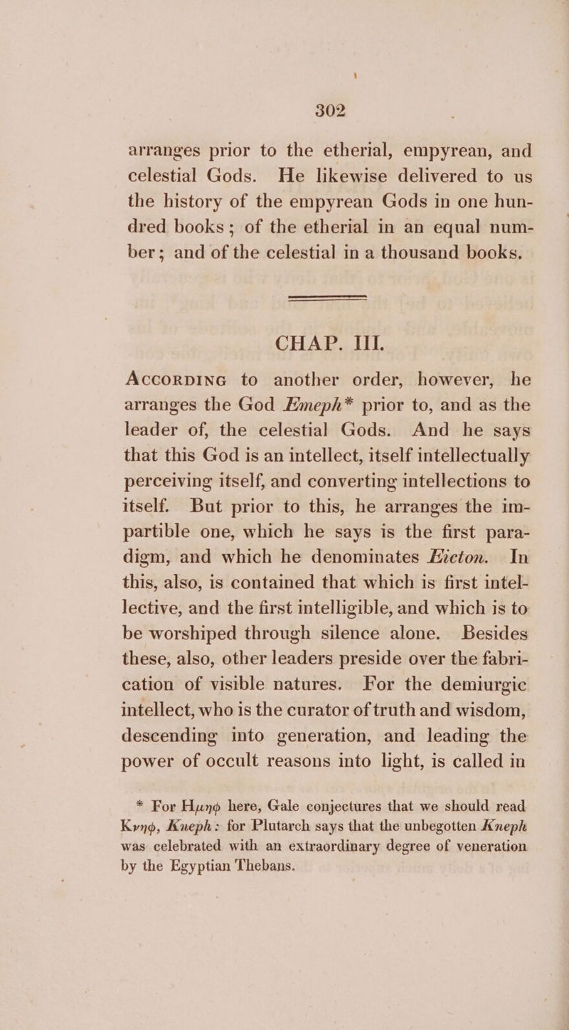 arranges prior to the etherial, empyrean, and celestial Gods. He likewise delivered to us the history of the empyrean Gods in one hun- dred books; of the etherial in an equal num- ber; and of the celestial in a thousand books. CHAP. IIL. AccorpInG to another order, however, he arranges the God Hmeph* prior to, and as the leader of, the celestial Gods. And he says that this God is an intellect, itself intellectually perceiving itself, and converting intellections to itself. But prior to this, he arranges the im- partible one, which he says is the first para- digm, and which he denominates Acton. In this, also, is contained that which is first intel- lective, and the first intelligible, and which is to be worshiped through silence alone. Besides these, also, other leaders preside over the fabri- cation of visible natures. For the demiurgic intellect, who is the curator of truth and wisdom, descending into generation, and leading the power of occult reasons into light, is called in * For Hung here, Gale conjectures that we should read Kyno, Kneph: for Plutarch says that the unbegotten Aneph was celebrated with an extraordinary degree of veneration by the Egyptian Thebans.