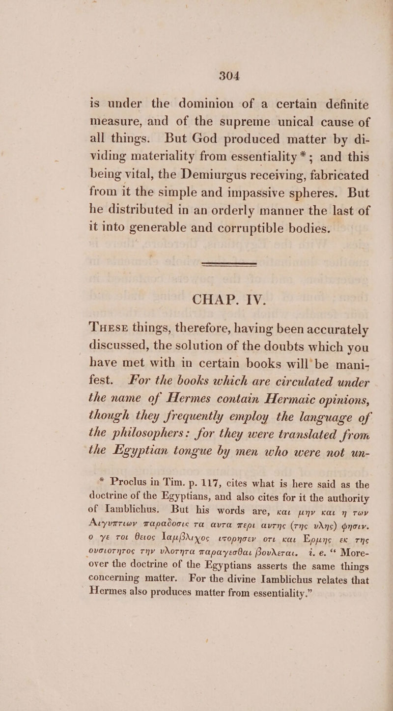 is under the dominion of a certain definite measure, and of the supreme unical cause of all things. But God produced matter by di- viding materiality from essentiality *; and this being vital, the Demiurgus receiving, fabricated from it the simple and impassive spheres. But he distributed in an orderly manner the last of it into generable and corruptible bodies. CHAP. IV. TuEse things, therefore, having been accurately discussed, the solution of the doubts which you have met with in certain books will’be mani- fest. For the books which are circulated under the name of Hermes contain Hermaic opinions, though they frequently employ the language of the philosophers: for they were translated from the Egyptian tongue by men who were not un- * Proclus in Tim. p. 117, cites what is here said as the doctrine of the Egyptians, and also cites for it the authority of Tamblichus. But his words are, και µην και η των Άιγυπτιων παραδοσις τα αυτα περι αντης (τής νλης) φησιν. ο ye τοι θειος 1αμβλιχος ιξορησεν οτι και Eons εκ της «Ονσιοτητος την νλοτητα παραγεσθαι βουλεται. 7. 6.“ More- over the doctrine of the Egyptians asserts the same things concerning matter. For the divine Iamblichus relates that Hermes also produces matter from essentiality.”
