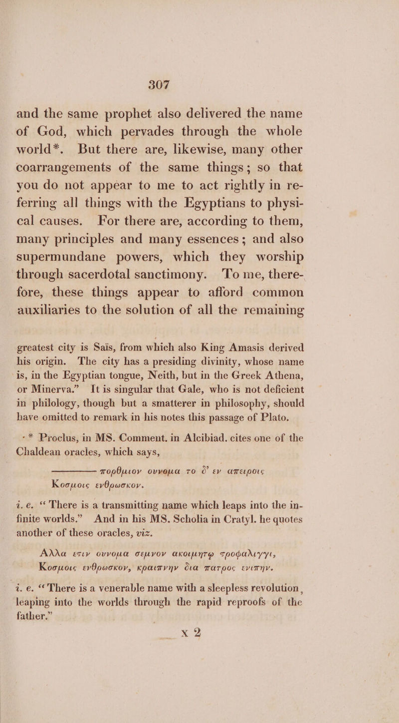 and the same prophet also delivered the name of God, which pervades through the whole world*. But there are, likewise, many other coarrangements of the same things; so that you do not appear to me to act rightly in re- ferring all things with the Egyptians to physi- cal causes. For there are, according to them, many principles and many essences; and also supermundane powers, which they worship through sacerdotal sanctimony. ‘To me, there- fore, these things appear to afford common auxiliaries to the solution of all the remaining greatest city is Sais, from which also King Amasis derived his origin. The city has a presiding divinity, whose name is, in the Egyptian tongue, Neith, but in the Greek Athena, or Minerva.” It is singular that Gale, who is not deficient in philology, though but a smatterer in philosophy, should have omitted to remark in his notes this passage of Plato. -* Proclus, in MS. Comment. in Alcibiad. cites one of the Chaldean oracles, which says, πορθµιον οννοµα το ὃ εν απειροις Koopore evOowoxor. i.é. ‘* There is a transmitting name which leaps into the in- finite worlds.” And in his MS. Scholia in Craty]. he quotes another of these oracles, viz. Άλλα εσιν ovvoua σεµνον ακοιµήητῳ 5ροφαλιγγι, Κοσμοις ενθρωσκον, κραιπγήν δια πατρος εγιπην. i. 6. “ There is a venerable name with a sleepless revolution , leaping into the worlds through the rapid reproofs of the father.” x 2