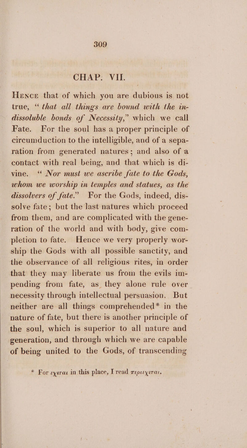 CHAP. VII. Hence that of which you are dubious is not true, “ that all things are bound with the in- dissoluble bonds of Necessity,” which we call Fate. For the soul has a proper principle of circumduction to the intelligible, and of a sepa- ration from generated natures; and also of a contact with real being, and that which is di- vine. ‘“ Nor must we ascribe fate to the Gods, whom we worship in temples and statues, as the dissolvers of fate.” For the Gods, indeed, dis- solve fate; but the last natures which proceed from them, and are complicated with the gene- ration of the world and with body, give com- pletion to fate. Hence we very properly wor- ship the Gods with all possible sanctity, and the observance of all religious rites, in order that they may liberate us from the evils im-— pending from fate, as they alone rule over necessity through intellectual persuasion. But neither are all things comprehended* in the nature of fate, but there is another principle of the soul, which is superior to all nature and generation, and through which we are capable of being united to the Gods, of transcending * For εχεται in this place, Tread περιεχεται.