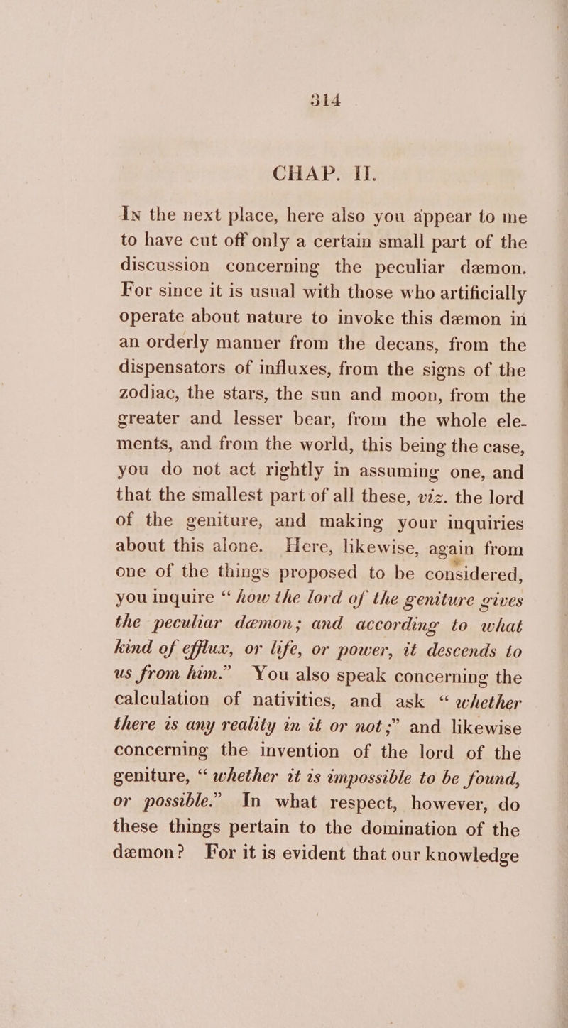 CHAP. IL. In the next place, here also you appear to me to have cut off only a certain small part of the discussion concerning the peculiar demon. For since it is usual with those who artificially operate about nature to invoke this demon in an orderly manner from the decans, from the dispensators of influxes, from the signs of the zodiac, the stars, the sun and moon, from the greater and lesser bear, from the whole ele. ments, and from the world, this being the case, you do not act rightly in assuming one, and that the smallest part of all these, viz. the lord of the geniture, and making your inquiries about this alone. Here, likewise, again from one of the things proposed to be considered, you inquire “ how the lord of the geniture gives the peculiar demon; and according to what kind of efflux, or life, or power, it descends to us from him.” You also speak concerning the calculation of nativities, and ask “ whether there ts any reality in it or not; and likewise concerning the invention of the lord of the geniture, “ whether it is impossible to be found, or possible.” In what respect, however, do these things pertain to the domination of the demon? For it is evident that our knowledge