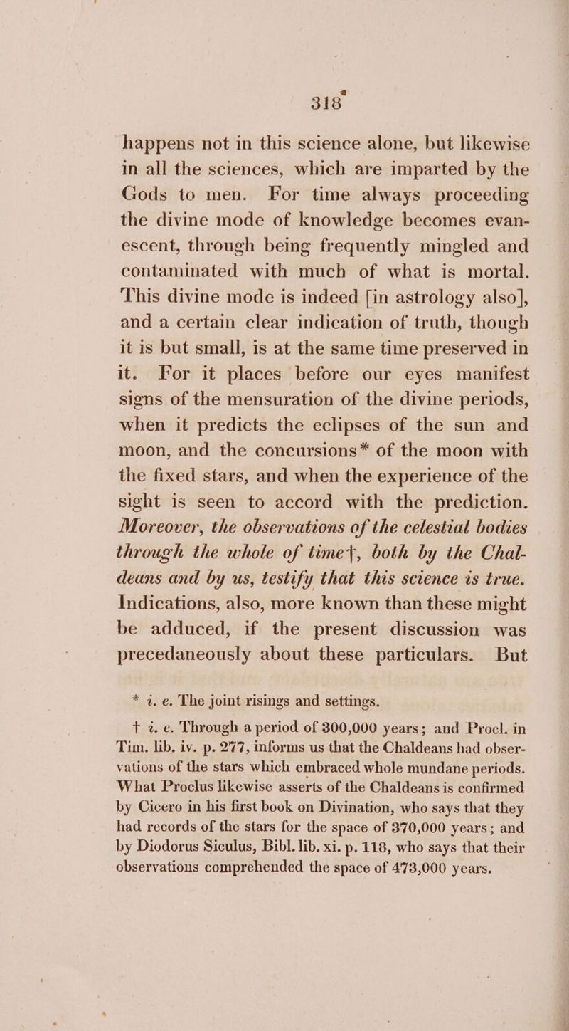 happens not in this science alone, but likewise in all the sciences, which are imparted by the Gods to men. For time always proceeding the divine mode of knowledge becomes evan- escent, through being frequently mingled and contaminated with much of what is mortal. This divine mode is indeed [in astrology also], and a certain clear indication of truth, though it is but small, is at the same time preserved in it. For it places before our eyes manifest signs of the mensuration of the divine periods, when it predicts the eclipses of the sun and moon, and the concursions* of the moon with the fixed stars, and when the experience of the sight is seen to accord with the prediction. Moreover, the observations of the celestial bodies through the whole of time}, both by the Chal- deans and by us, testify that this science is true. Indications, also, more known than these might be adduced, if the present discussion was precedaneously about these particulars. But * 4. e. The joint risings and settings. + z. ο. Through a period of 300,000 years; and Procl. in Tim. lib. iv. p. 277, informs us that the Chaldeans had obser- vations of the stars which embraced whole mundane periods. What Proclus likewise asserts of the Chaldeans is confirmed by Cicero in his first book on Divination, who says that they had records of the stars for the space of 370,000 years; and by Diodorus Siculus, Bibl. lib. xi. p. 118, who says that their observations comprehended the space of 473,000 years.