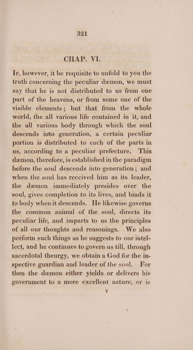 CHAP. VI. Ir, however, it be requisite to unfold to you the truth concerning the peculiar demon, we must say that he is not distributed to us from one part of the heavens, or from some one of the visible elements; but that from the whole world, the all various life contained in it, and the all various body through which the soul descends into generation, a certain peculiar portion is distributed to each of the parts in us, according to a peculiar prefecture. This demon, therefore, is established in the paradigm before the soul descends into generation; and when the soul has received him as its leader, the demon immediately presides over the soul, gives completion to its lives, and binds it to body whenit descends. He likewise governs the common animal of the soul, directs its peculiar life, and imparts to us the principles of all our thoughts and reasonings. We also perform such things as he suggests to our intel- lect, and he continues to govern us till, through sacerdotal theurgy, we obtain a God for the in- spective guardian and leader of the soul. For then the demon either yields or delivers his government to a more excellent nature, or is Y