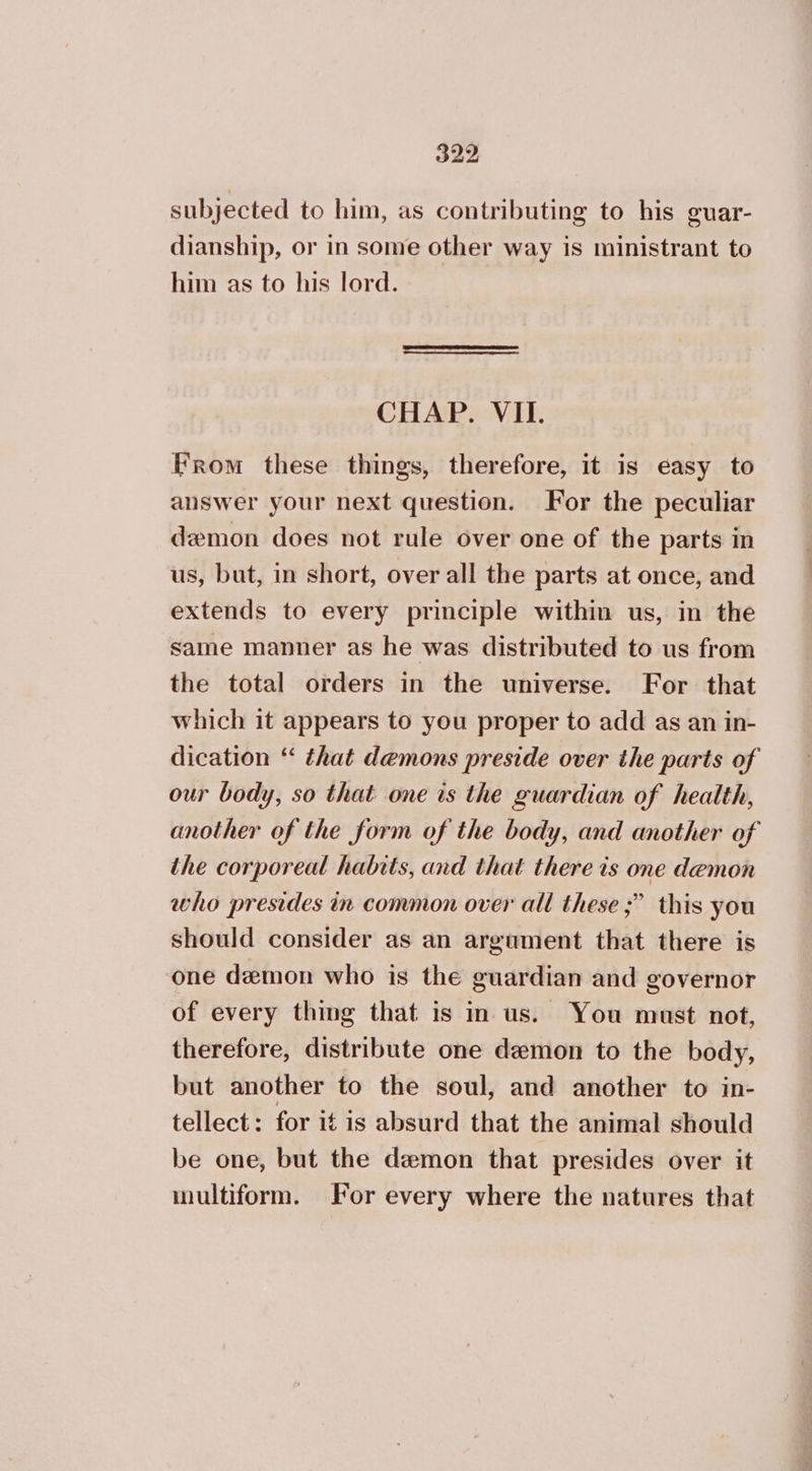 subjected to him, as contributing to his guar- dianship, or in some other way is ministrant to him as to his lord. CHAP. VII. From these things, therefore, it is easy to answer your next question. For the peculiar demon does not rule over one of the parts in us, but, in short, overall the parts at once, and extends to every principle within us, in the same manner as he was distributed to us from the total orders in the universe. For that which it appears to you proper to add as an in- dication “* that demons preside over the parts of our body, so that one is the guardian of health, another of the form of the body, and another of the corporeal habits, and that there ts one demon who presides in common over all these ;” this you should consider as an argument that there is one demon who is the guardian and governor of every thing that is in us. You must not, therefore, distribute one demon to the body, but another to the soul, and another to in- tellect: for it is absurd that the animal should be one, but the demon that presides over it multiform. For every where the natures that