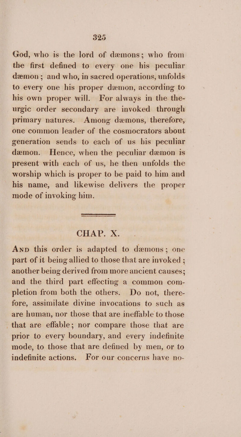 God, who is the lord of demons; who from the first defined to every one his peculiar demon; and who, in sacred operations, unfolds to every one his proper demon, according to his own proper will. For always in the the- urgic order secondary are invoked through primary natures. Among demons, therefore, one common leader of the cosmocrators about generation sends to each of us his peculiar demon. Hence, when the peculiar demon is present with each of us, he then unfolds the worship which is proper to be paid to him and his name, and likewise delivers the proper mode of invoking him. CHAP. X. Anp this order is adapted to demons; one part of it being allied to those that are invoked ; another being derived from more ancient causes; and the third part effecting a common com- pletion from both the others. Do not, there- fore, assimilate divine invocations to such as are human, nor those that are ineffable to those that are efflable; nor compare those that are prior to every boundary, and every indefinite mode, to those that are defined by men, or to indefinite actions. For our concerns have no-