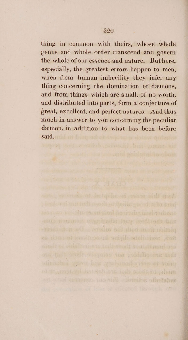 320 thing in common with theirs, whose whole genus and whole order transcend and govern the whole of our essence and nature. But here, especially, the greatest errors happen to men, when from human imbecility they infer any thing concerning the domination of demons, and from things which are small, of no worth, and distributed into parts, form a conjecture of great, excellent, and perfect natures. And thus much in answer to you concerning the peculiar demon, in addition to what has been before said.