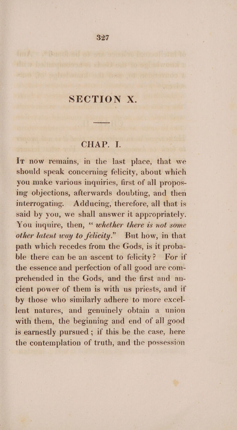 SECTION X. CHAP. I. Ir now remains, in the last place, that we should speak concerning felicity, about which you make various inquiries, first of all propos- ing objections, afterwards doubting, and then interrogating. _Adducing, therefore, all that is said by you, we shall answer it appropriately. You inquire, then, ‘“ whether there ts not some other latent way to felicity.” But how, in that path which recedes from the Gods, is it proba- ble there can be an ascent to felicity? For if the essence and perfection of all good are com- prehended in the Gods, and the first and an- cient power of them is with us priests, and if by those who similarly adhere to more excel- lent natures, and genuinely obtain a union with them, the beginning and end of all good is earnestly pursued ; if this be the case, here the contemplation of truth, and the possession
