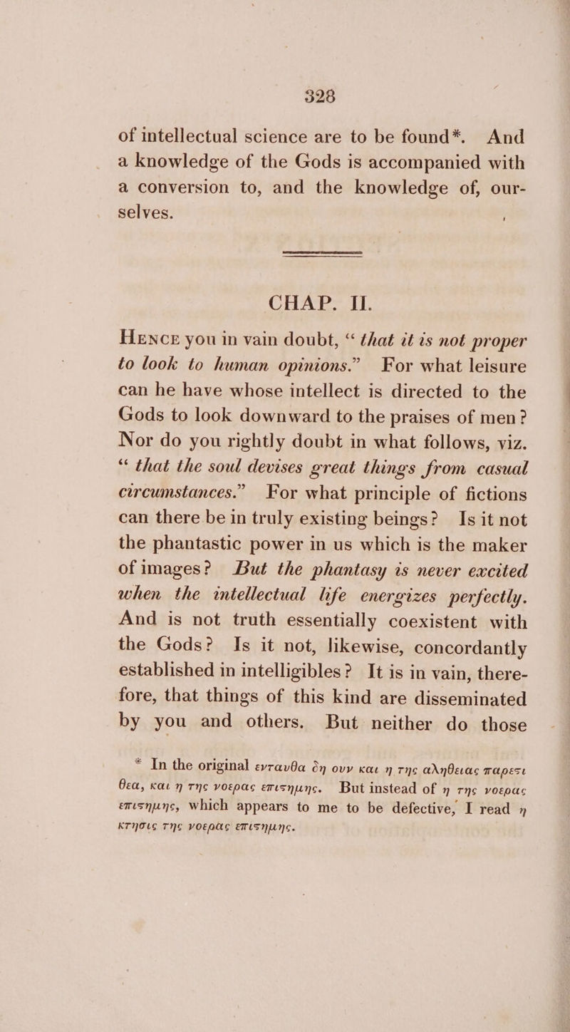 of intellectual science are to be found*. And a knowledge of the Gods is accompanied with a conversion to, and the knowledge of, our- selves. [ CHAP. II. HENCE you in vain doubt, “ that it is not proper to look to human opinions.” For what leisure can he have whose intellect is directed to the Gods to look downward to the praises of men? Nor do you rightly doubt in what follows, viz. “ that the soul devises great things from casual circumstances.” For what principle of fictions can there be in truly existing beings? Is it not the phantastic power in us which is the maker ofimages? But the phantasy is never excited when the intellectual life energizes perfectly. And is not truth essentially coexistent with the Gods? Is it not, likewise, concordantly established in intelligibles? It is in vain, there- fore, that things of this kind are disseminated by you and others. But neither do those * In the original ενταυθα δη ουν και η τῆς αλήθειας παρεσι θεα, και η τῆς νοερας επισηµης. But instead of η TNS νοερας επισηµης, Which appears to me to be defective, I read η κτησις Τηε νοερᾶς επιςηµης.