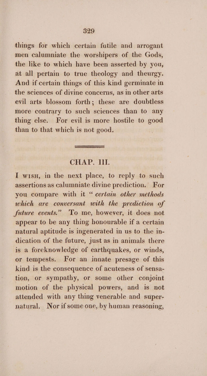 things for which certain futile and arrogant men calumniate the worshipers of the Gods, the like to which have been asserted by you, at all pertain to true theology and theurgy. And if certain things of this kind germinate in the sciences of divine concerns, as in other arts evil arts blossom forth; these are doubtless more contrary to such sciences than to any thing else. For evil is more hostile to good than to that which is not good. CHAP. 11. I wisn, in the next place, to reply to such assertions as calumniate divine prediction. For you compare with it “ certain other methods which are conversant with the prediction of future events.” To me, however, it does not appear to be any thing honourable if a certain natural aptitude is ingenerated in us to the in- dication of the future, just as in animals there is a foreknowledge of earthquakes, or winds, or tempests. For an innate presage of this kind is the consequence of acuteness of sensa- tion, or sympathy, or some other conjoint motion of the physical powers, and is not attended with any thing venerable and super- natural. Nor if some one, by human reasoning,