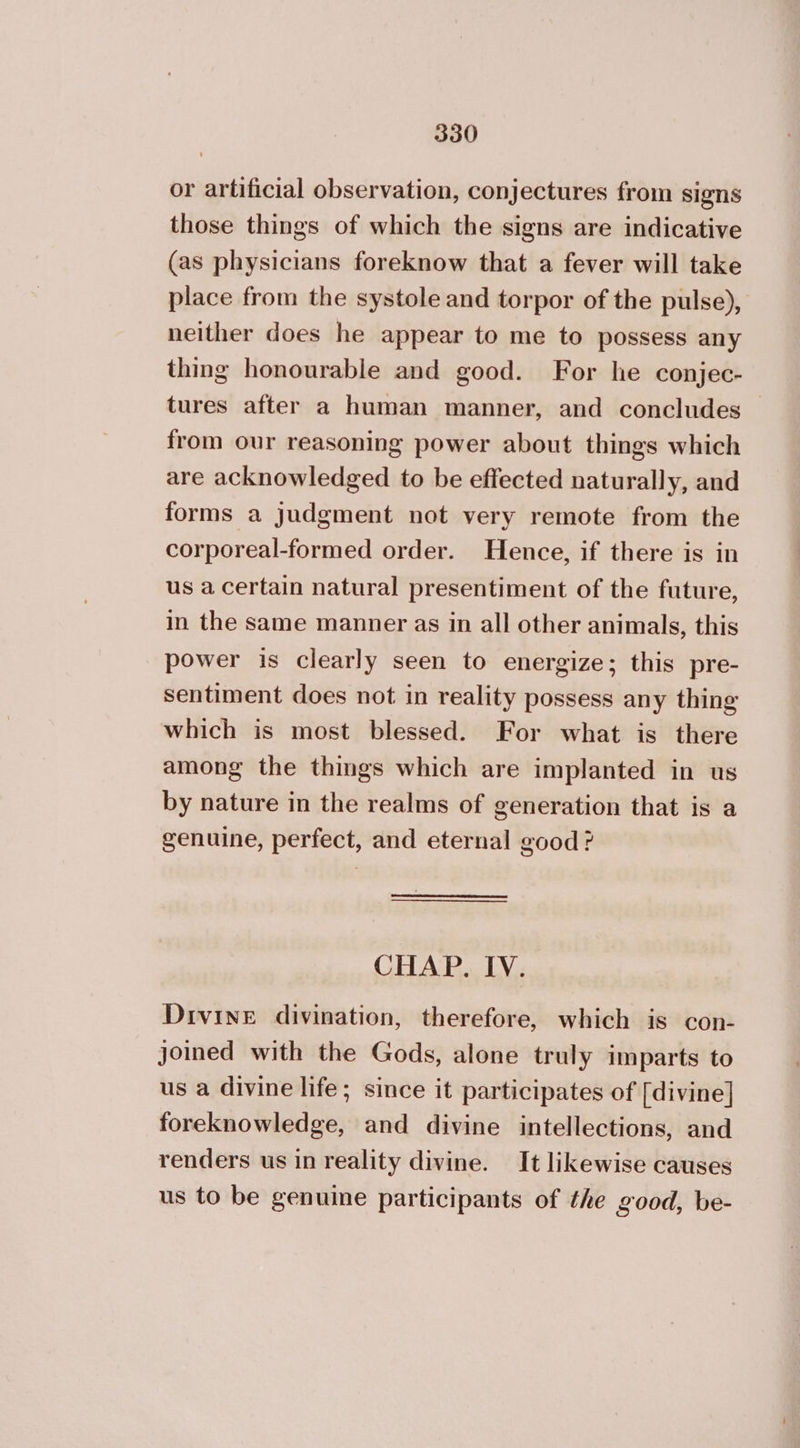or artificial observation, conjectures from signs those things of which the signs are indicative (as physicians foreknow that a fever will take place from the systole and torpor of the pulse), neither does he appear to me to possess any thing honourable and good. For he conjec- tures after a human manner, and concludes from our reasoning power about things which are acknowledged to be effected naturally, and forms a judgment not very remote from the corporeal-formed order. Hence, if there is in us a certain natural presentiment of the future, in the same manner as in all other animals, this power is clearly seen to energize; this pre- Sentiment does not in reality possess any thing which is most blessed. For what is there among the things which are implanted in us by nature in the realms of generation that is a genuine, perfect, and eternal good ? CHAP, IV. Divine divination, therefore, which is con- joined with the Gods, alone truly imparts to us a divine life; since it participates of [divine] foreknowledge, and divine intellections, and renders us in reality divine. It likewise causes us to be genuine participants of the good, be-