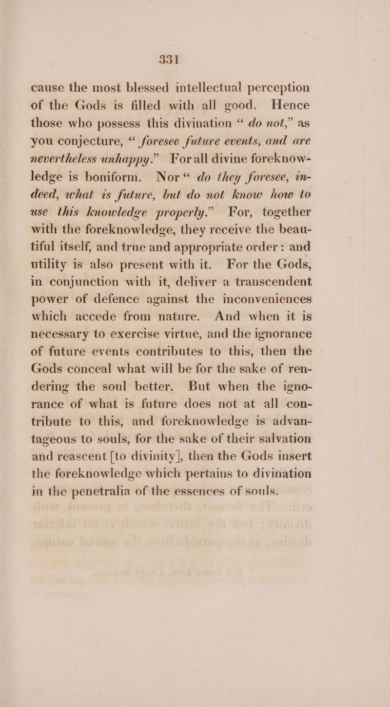 cause the most blessed intellectual perception of the Gods is filled with all good. Hence those who possess this divination “ do not,” as you conjecture, “ foresee future events, and are nevertheless unhappy.” For all divine foreknow- ledge is boniform. Nor“ do they foresee, in- deed, what is future, but do not know how to use this knowledge properly.” For, together with the foreknowledge, they receive the beau- tiful itself, and true and appropriate order: and utility 1s also present with it. For the Gods, in conjunction with it, deliver a transcendent power of defence against the mconveniences which accede from nature. And when it is necessary to exercise virtue, and the ignorance of future events contributes to this, then the Gods conceal what will be for the sake of ren- dermg the soul better. But when the igno- rance of what is future does not at all con- tribute to this, and foreknowledge 15 advan- tageous to souls, for the sake of their salvation and reascent [to divinity], then the Gods insert the foreknowledge which pertains to divination in the penetralia of the essences of souls.